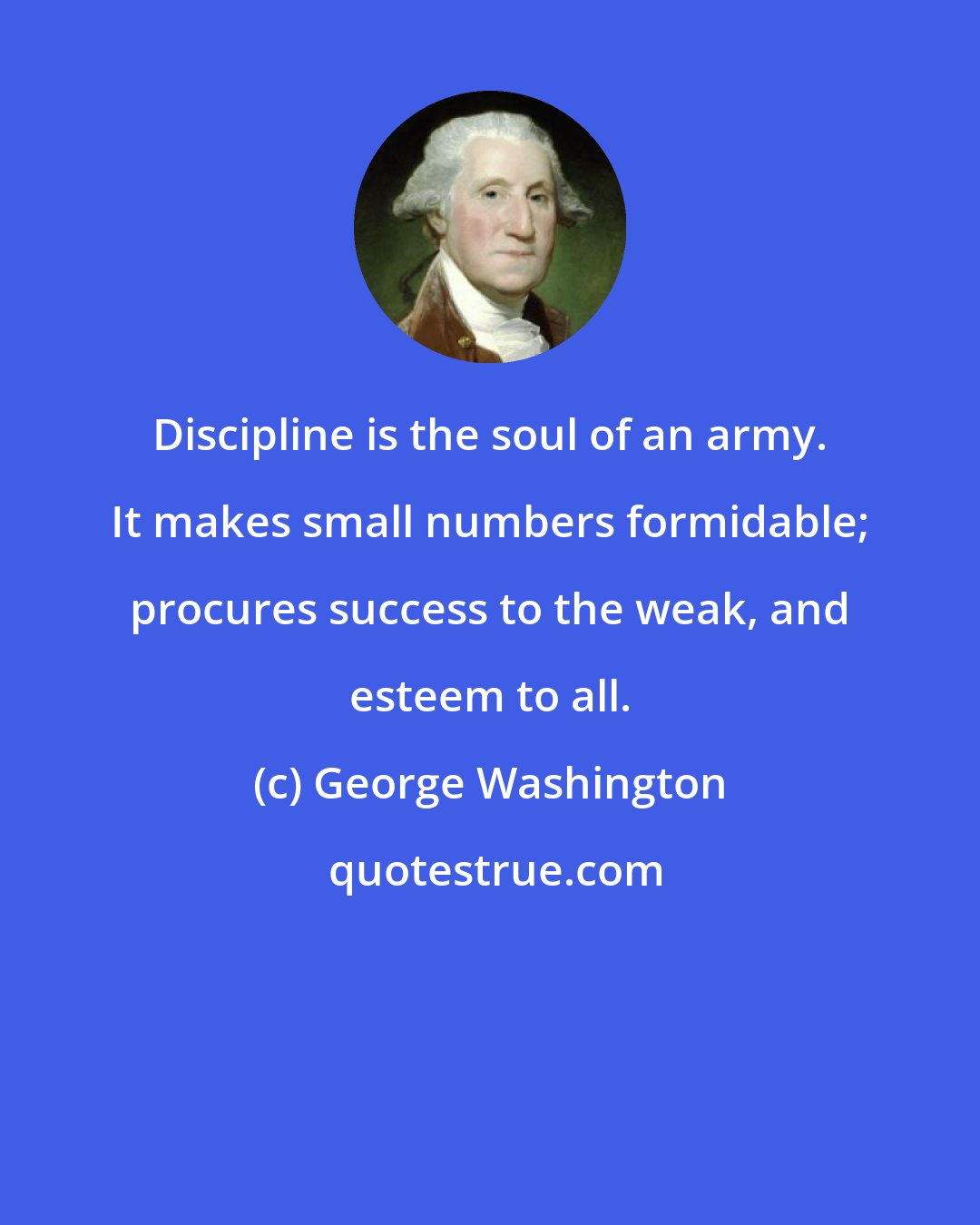 George Washington: Discipline is the soul of an army. It makes small numbers formidable; procures success to the weak, and esteem to all.
