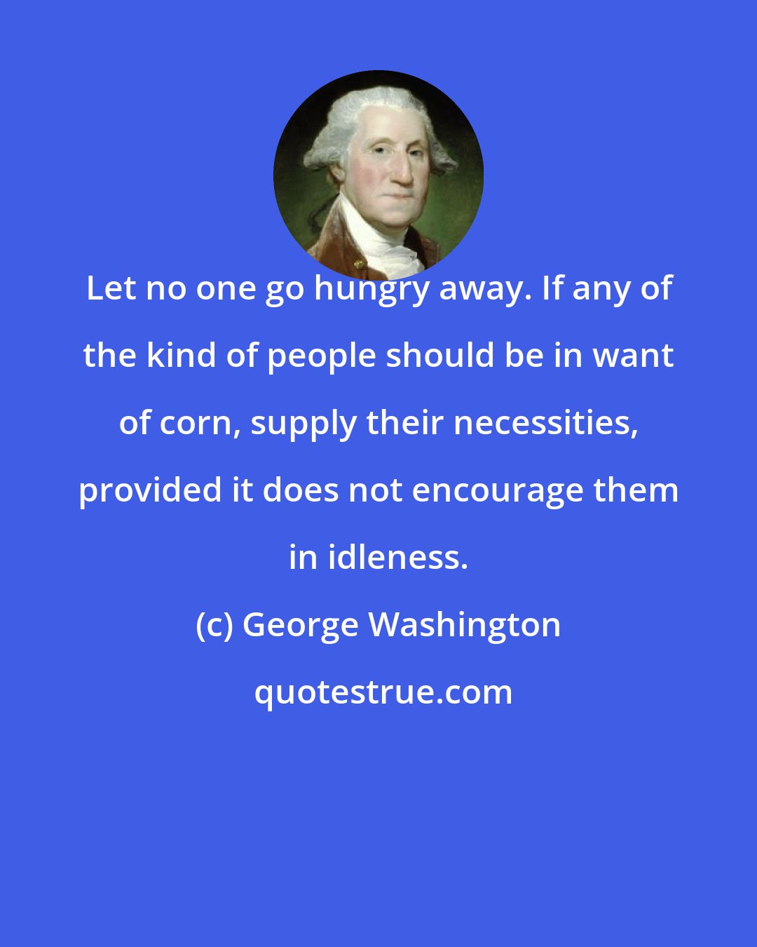 George Washington: Let no one go hungry away. If any of the kind of people should be in want of corn, supply their necessities, provided it does not encourage them in idleness.