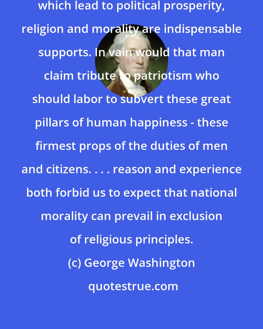 George Washington: Of all the dispositions and habits which lead to political prosperity, religion and morality are indispensable supports. In vain would that man claim tribute to patriotism who should labor to subvert these great pillars of human happiness - these firmest props of the duties of men and citizens. . . . reason and experience both forbid us to expect that national morality can prevail in exclusion of religious principles.