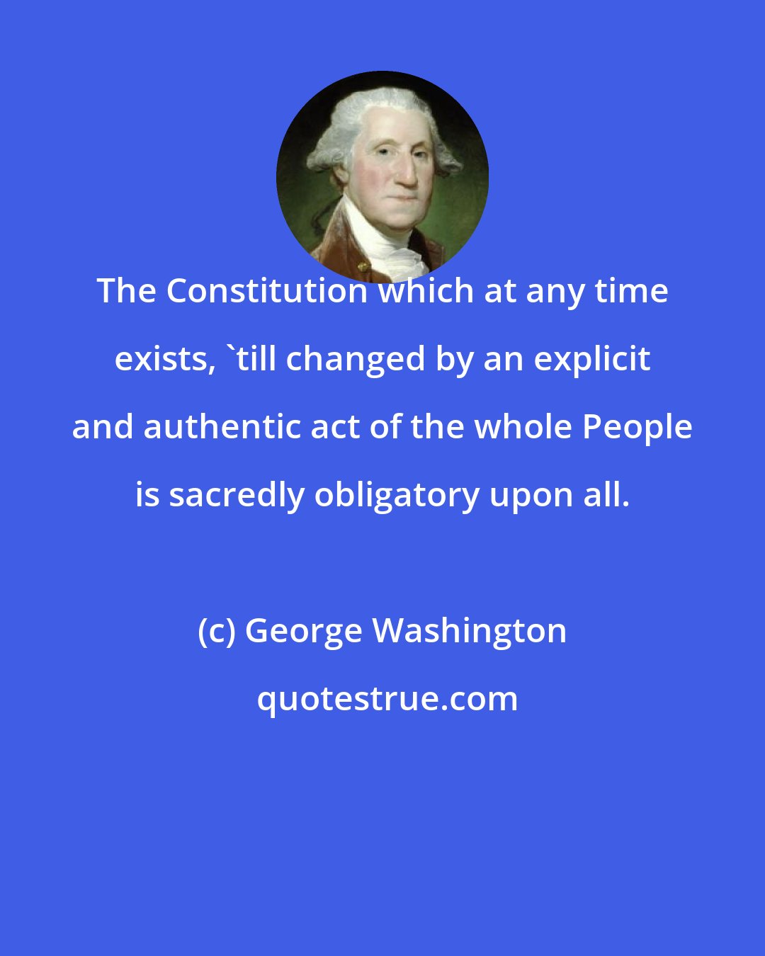 George Washington: The Constitution which at any time exists, 'till changed by an explicit and authentic act of the whole People is sacredly obligatory upon all.