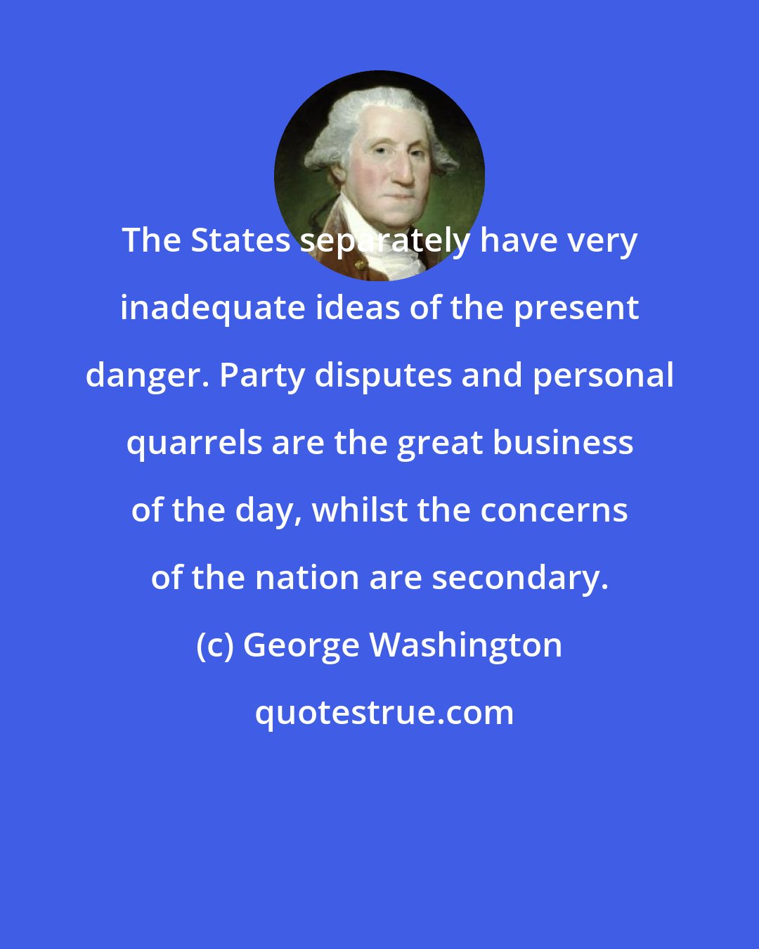 George Washington: The States separately have very inadequate ideas of the present danger. Party disputes and personal quarrels are the great business of the day, whilst the concerns of the nation are secondary.