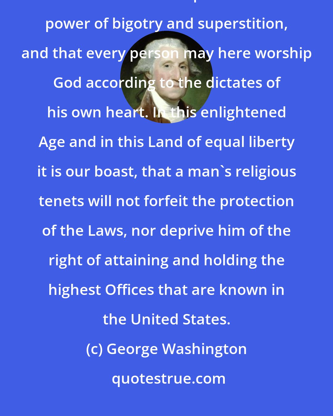 George Washington: We have abundant reason to rejoice that in this Land the light of truth and reason has triumphed over the power of bigotry and superstition, and that every person may here worship God according to the dictates of his own heart. In this enlightened Age and in this Land of equal liberty it is our boast, that a man's religious tenets will not forfeit the protection of the Laws, nor deprive him of the right of attaining and holding the highest Offices that are known in the United States.