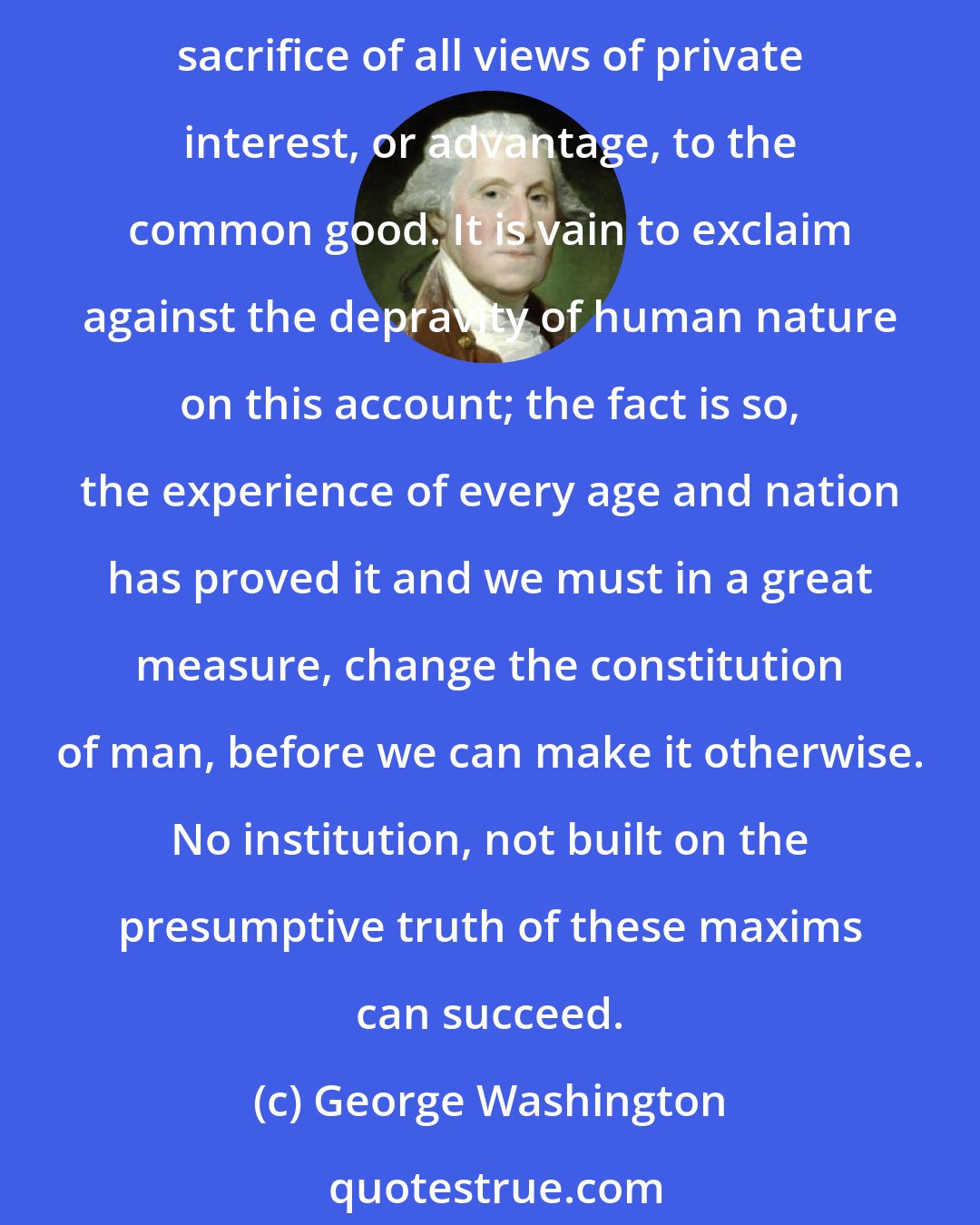 George Washington: A small knowledge of human nature will convince us, that, with far the greatest part of mankind, interest is the governing principle... Few men are capable of making a continual sacrifice of all views of private interest, or advantage, to the common good. It is vain to exclaim against the depravity of human nature on this account; the fact is so, the experience of every age and nation has proved it and we must in a great measure, change the constitution of man, before we can make it otherwise. No institution, not built on the presumptive truth of these maxims can succeed.