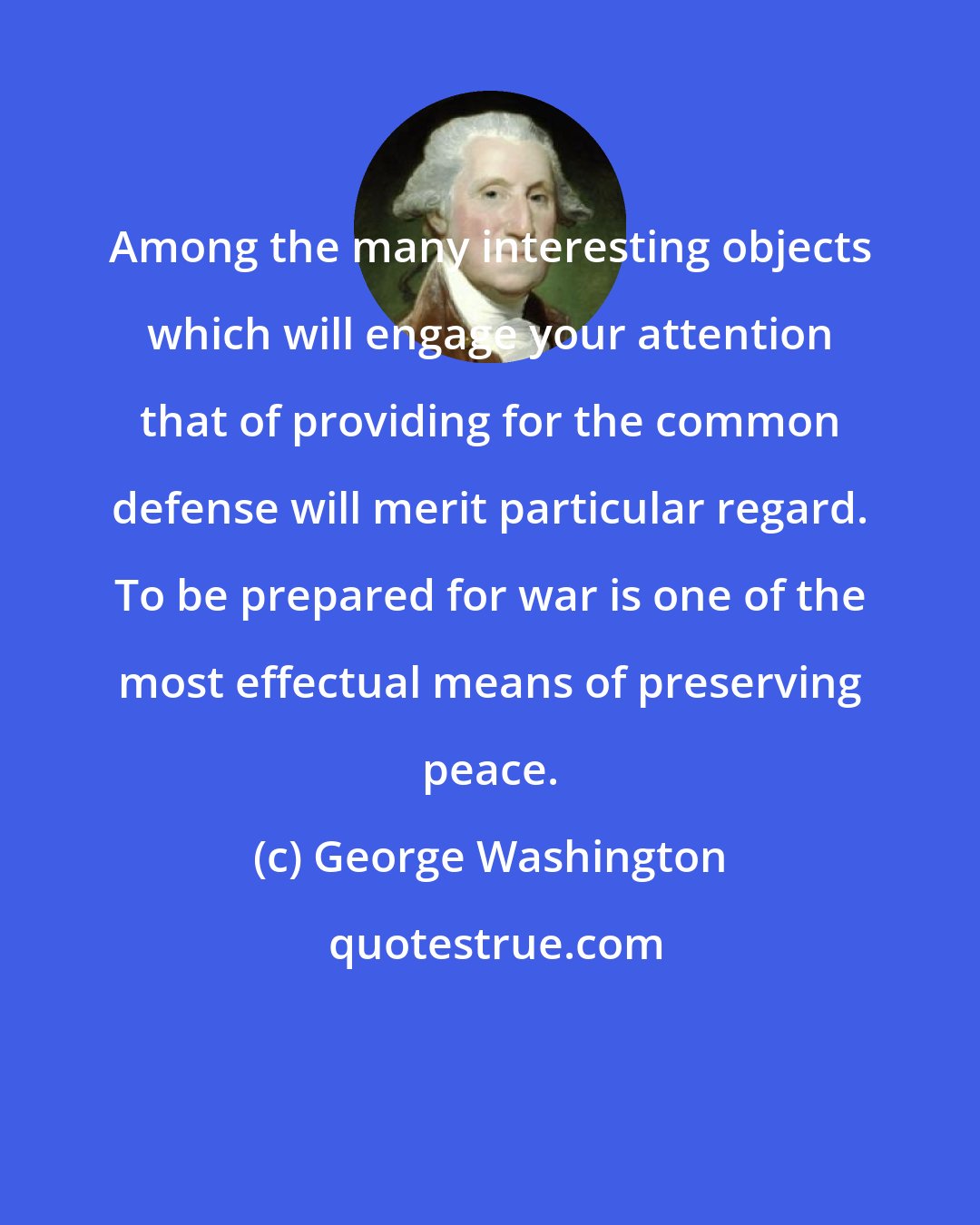 George Washington: Among the many interesting objects which will engage your attention that of providing for the common defense will merit particular regard. To be prepared for war is one of the most effectual means of preserving peace.