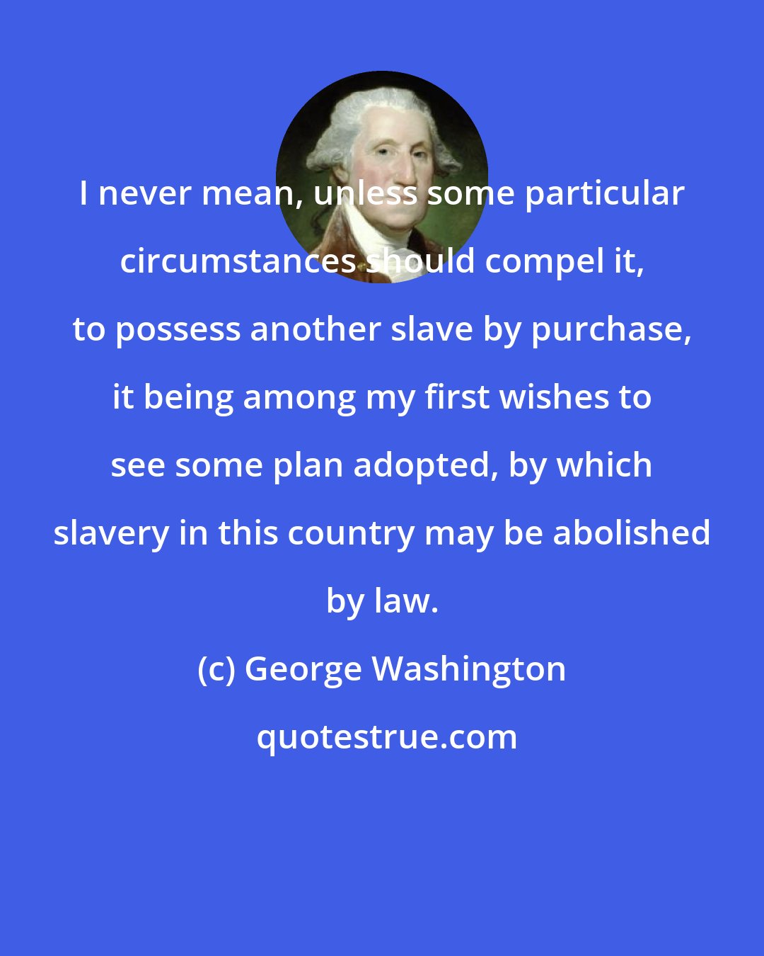 George Washington: I never mean, unless some particular circumstances should compel it, to possess another slave by purchase, it being among my first wishes to see some plan adopted, by which slavery in this country may be abolished by law.