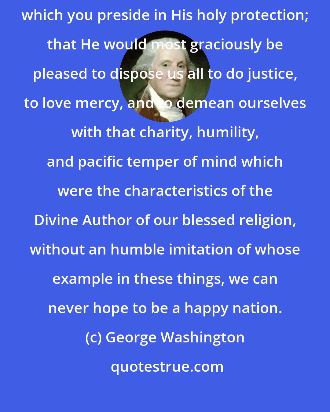George Washington: I now make it my earnest prayer that God would have you and the State over which you preside in His holy protection; that He would most graciously be pleased to dispose us all to do justice, to love mercy, and to demean ourselves with that charity, humility, and pacific temper of mind which were the characteristics of the Divine Author of our blessed religion, without an humble imitation of whose example in these things, we can never hope to be a happy nation.