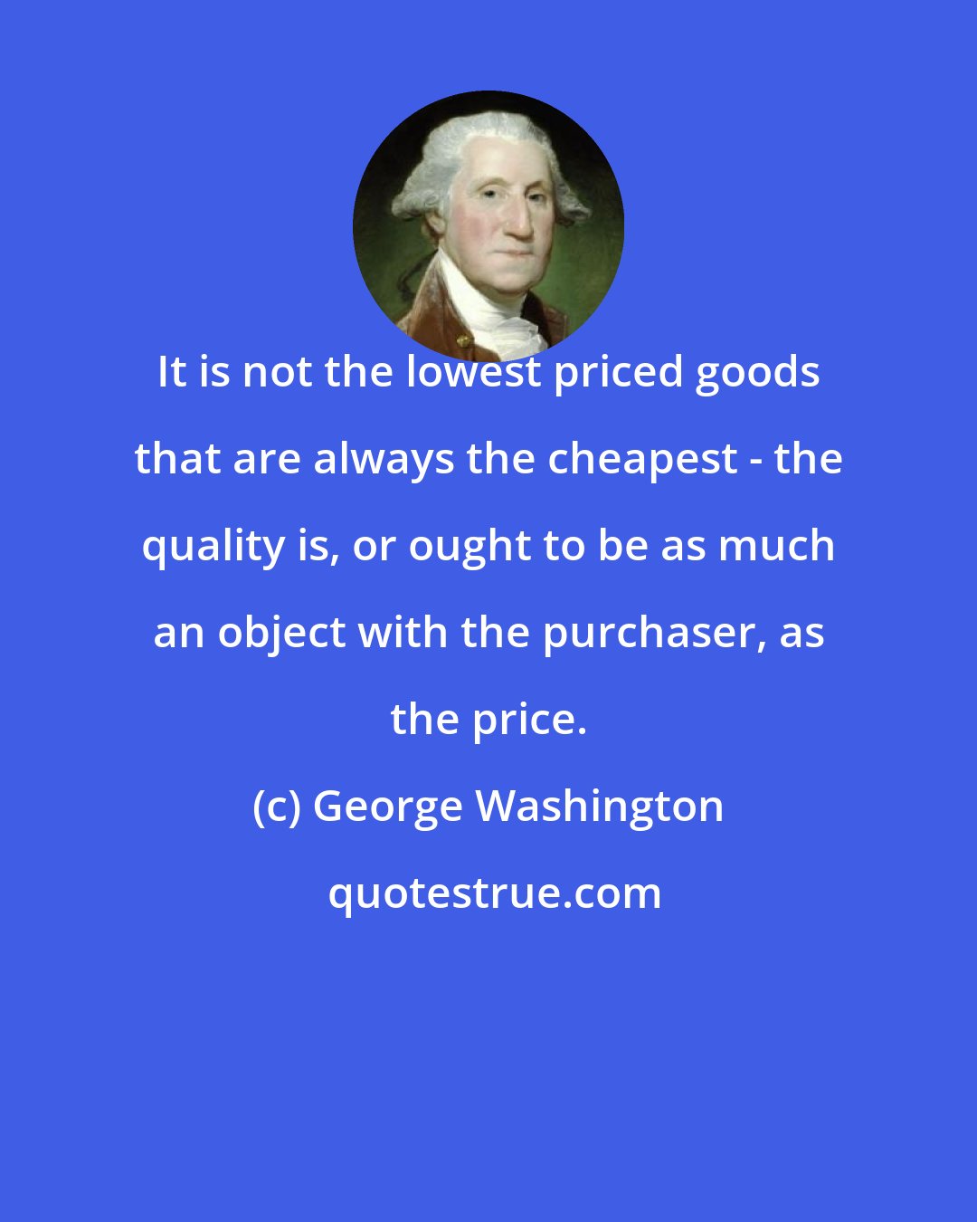 George Washington: It is not the lowest priced goods that are always the cheapest - the quality is, or ought to be as much an object with the purchaser, as the price.