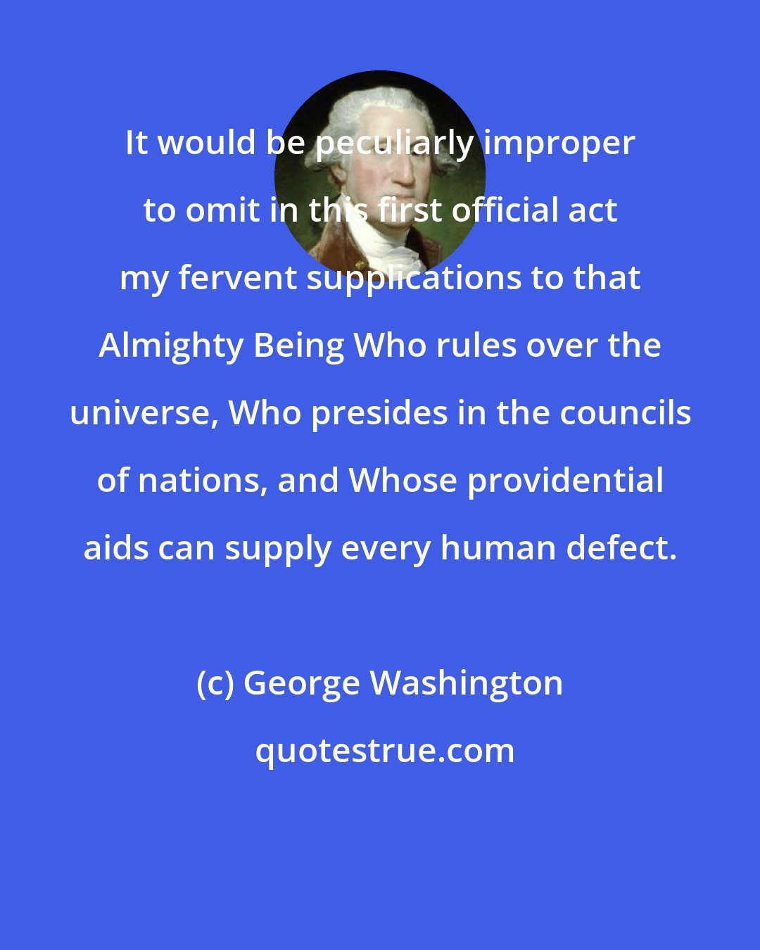 George Washington: It would be peculiarly improper to omit in this first official act my fervent supplications to that Almighty Being Who rules over the universe, Who presides in the councils of nations, and Whose providential aids can supply every human defect.