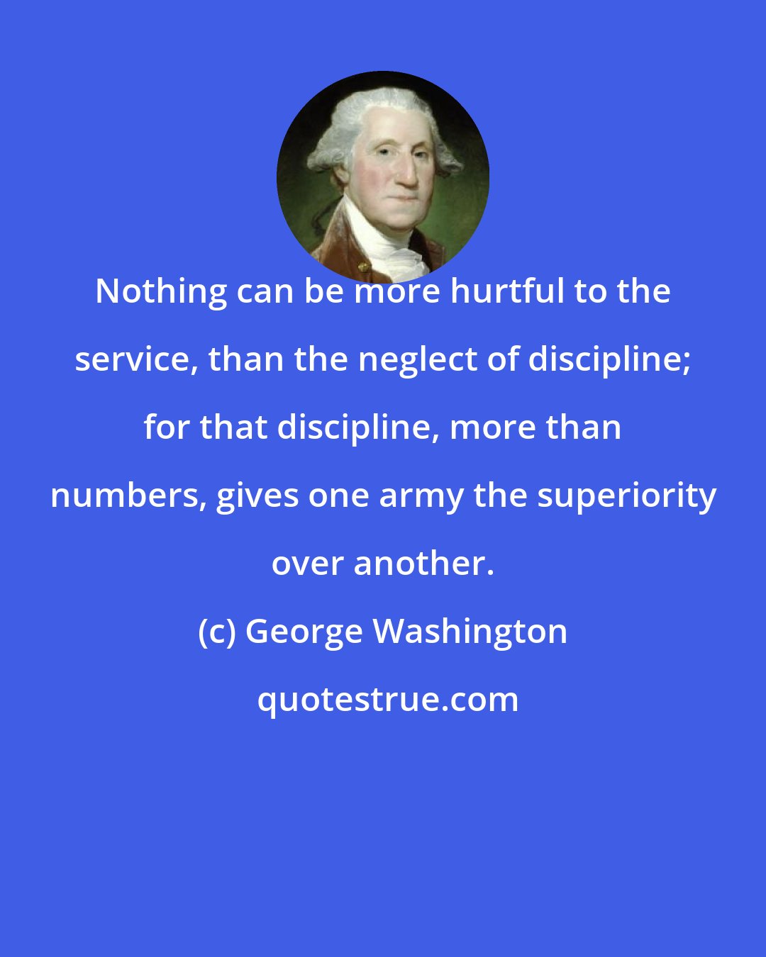 George Washington: Nothing can be more hurtful to the service, than the neglect of discipline; for that discipline, more than numbers, gives one army the superiority over another.