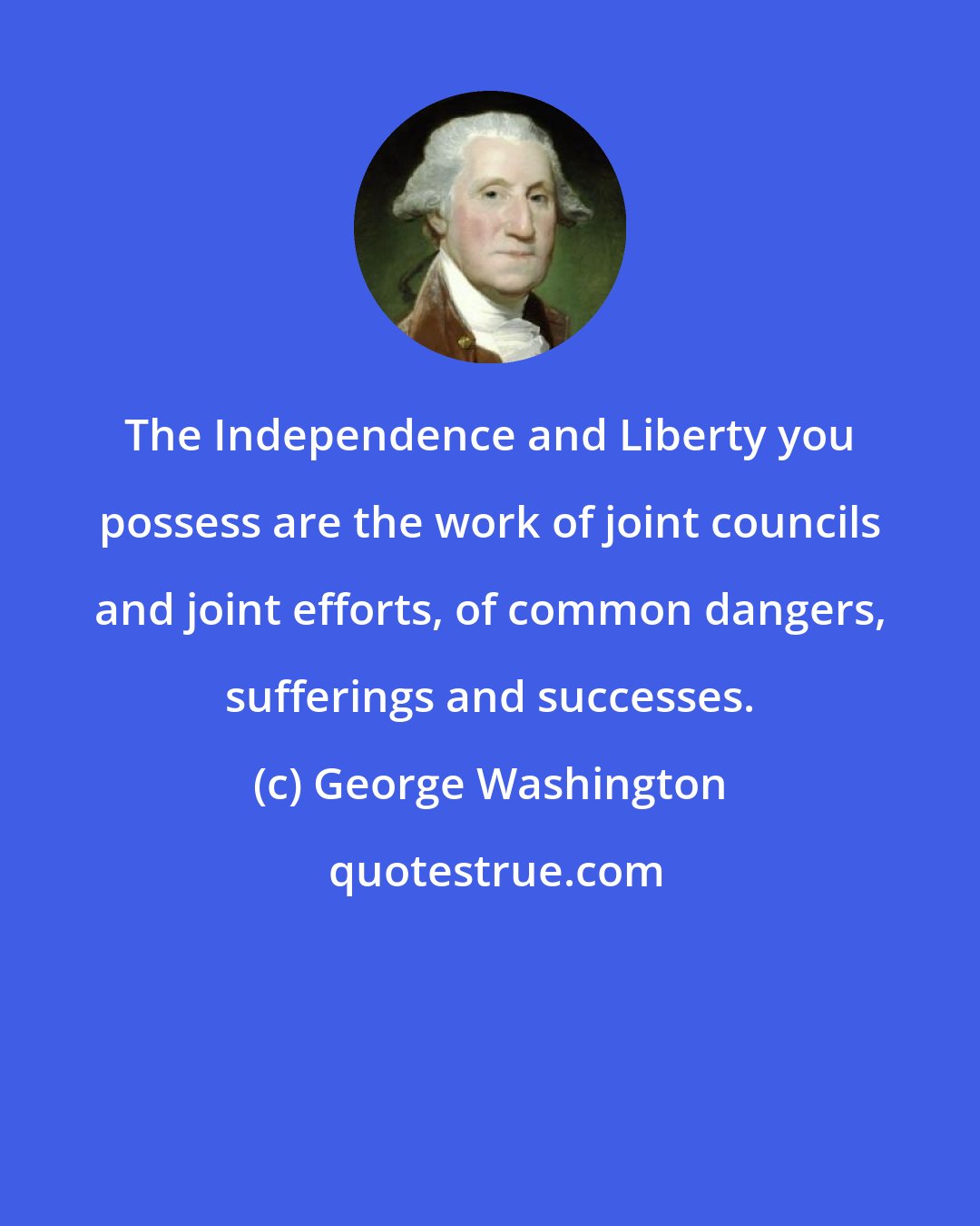 George Washington: The Independence and Liberty you possess are the work of joint councils and joint efforts, of common dangers, sufferings and successes.