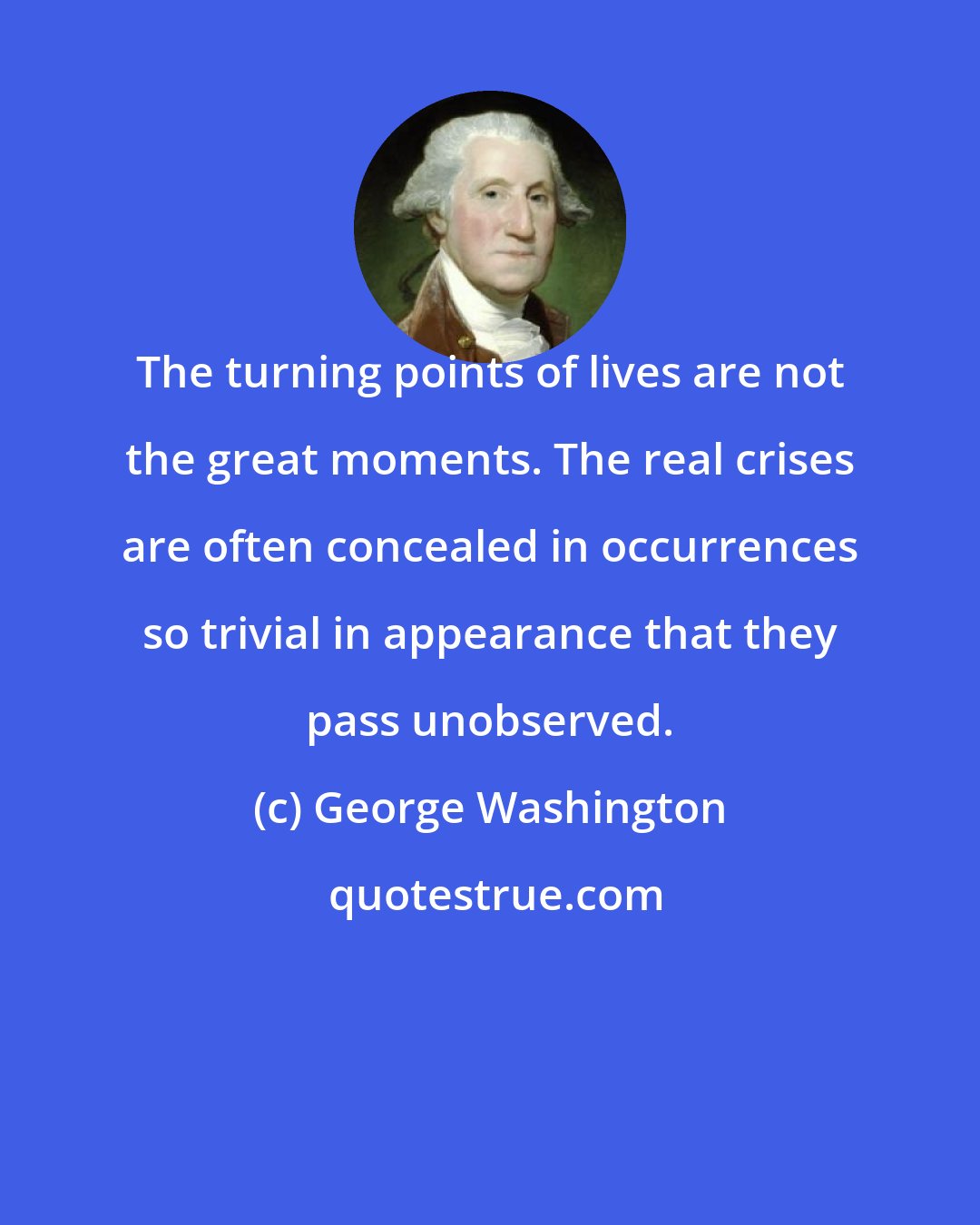 George Washington: The turning points of lives are not the great moments. The real crises are often concealed in occurrences so trivial in appearance that they pass unobserved.