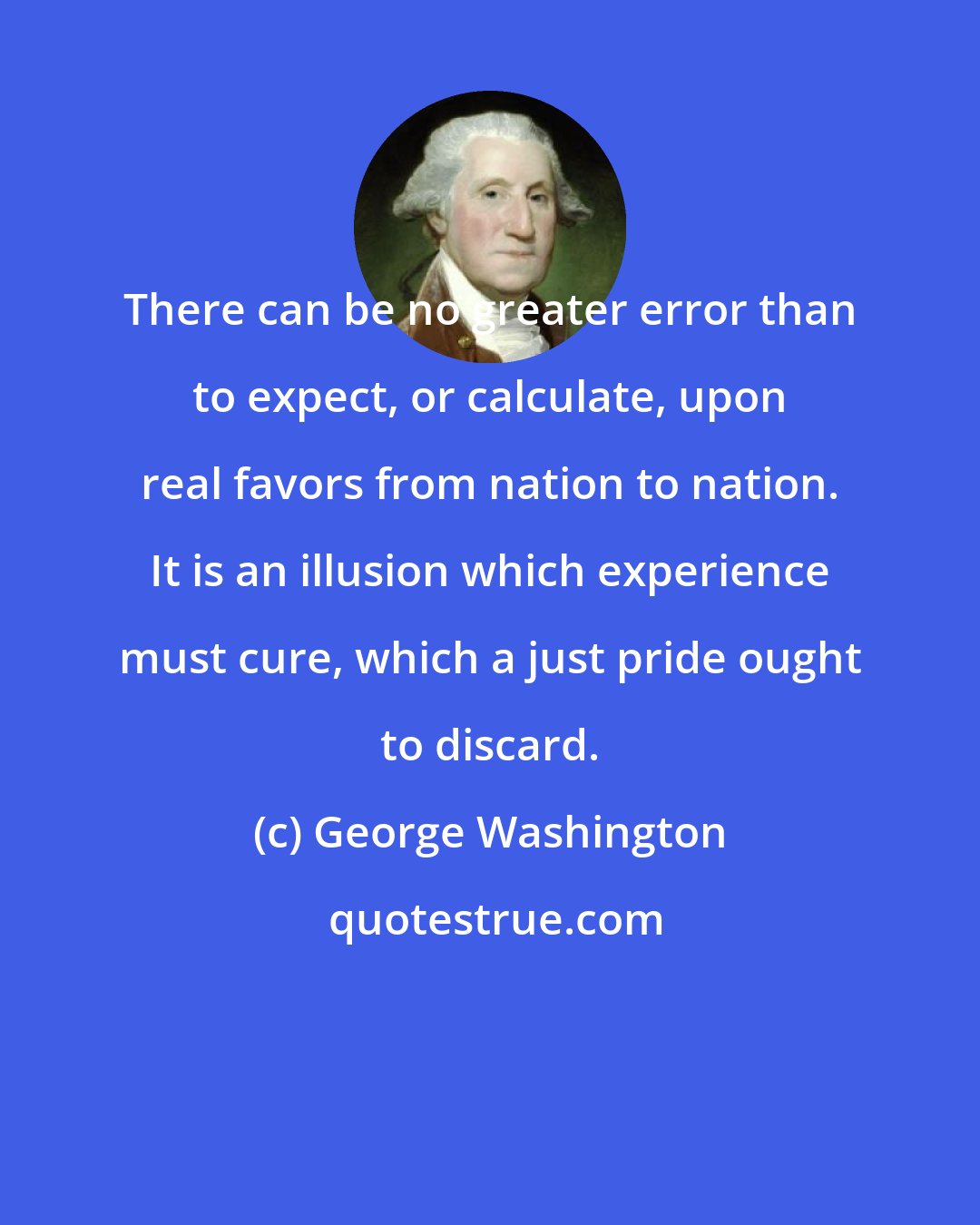 George Washington: There can be no greater error than to expect, or calculate, upon real favors from nation to nation. It is an illusion which experience must cure, which a just pride ought to discard.