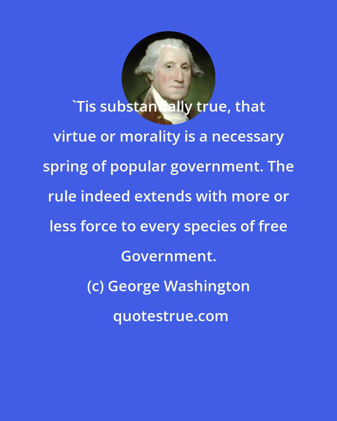 George Washington: `Tis substantially true, that virtue or morality is a necessary spring of popular government. The rule indeed extends with more or less force to every species of free Government.