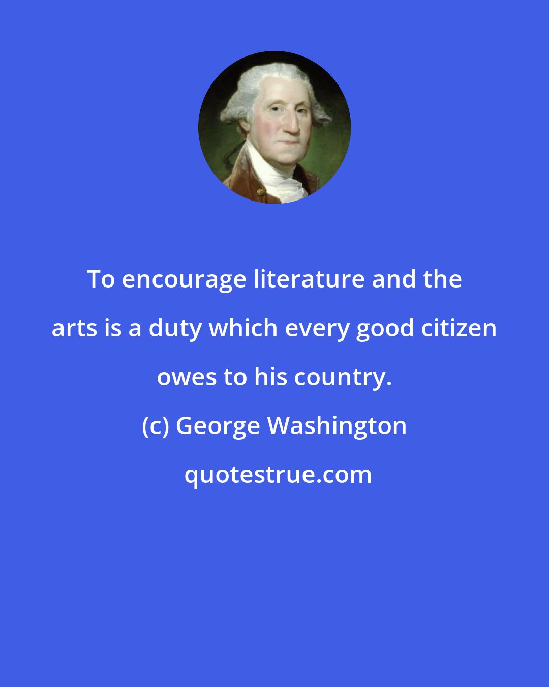 George Washington: To encourage literature and the arts is a duty which every good citizen owes to his country.