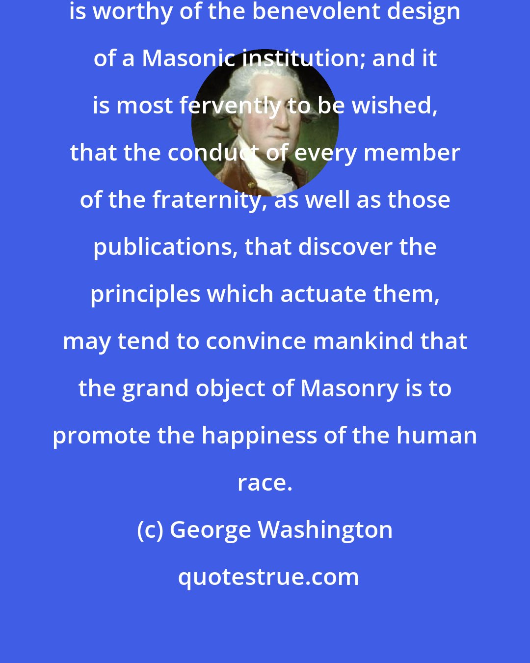 George Washington: To enlarge the sphere of social happiness is worthy of the benevolent design of a Masonic institution; and it is most fervently to be wished, that the conduct of every member of the fraternity, as well as those publications, that discover the principles which actuate them, may tend to convince mankind that the grand object of Masonry is to promote the happiness of the human race.