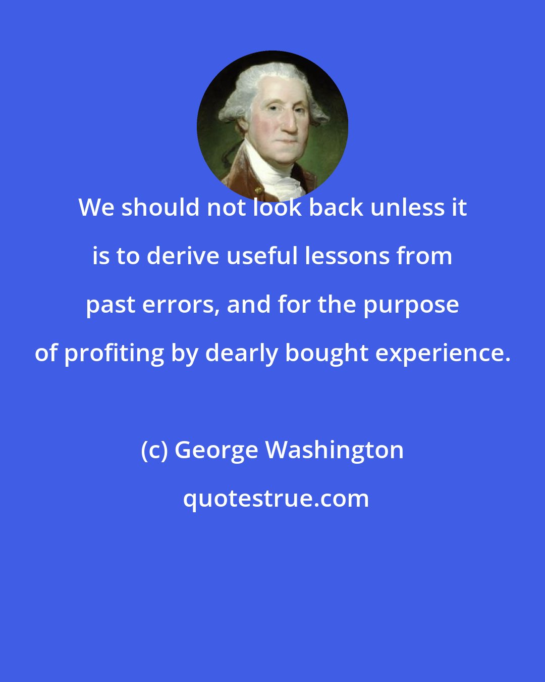 George Washington: We should not look back unless it is to derive useful lessons from past errors, and for the purpose of profiting by dearly bought experience.