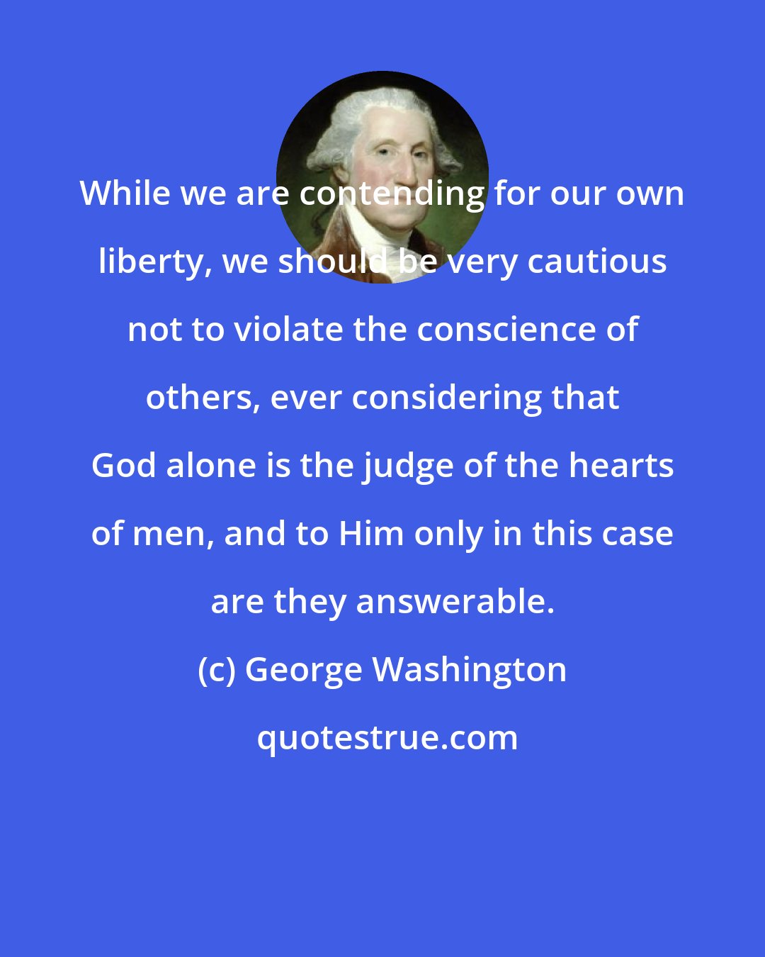 George Washington: While we are contending for our own liberty, we should be very cautious not to violate the conscience of others, ever considering that God alone is the judge of the hearts of men, and to Him only in this case are they answerable.