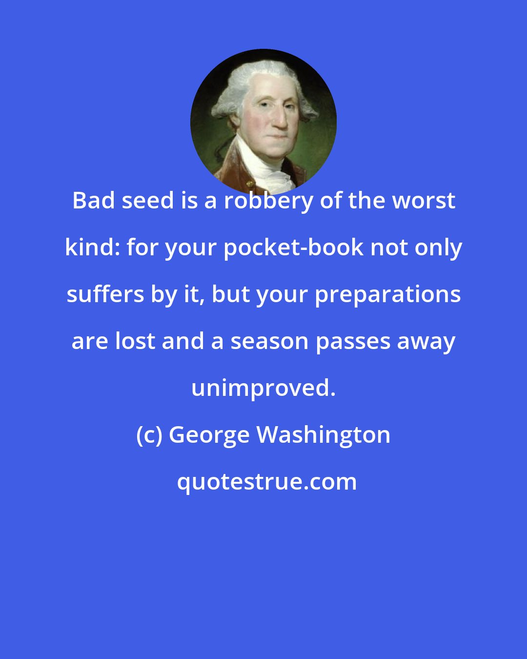 George Washington: Bad seed is a robbery of the worst kind: for your pocket-book not only suffers by it, but your preparations are lost and a season passes away unimproved.