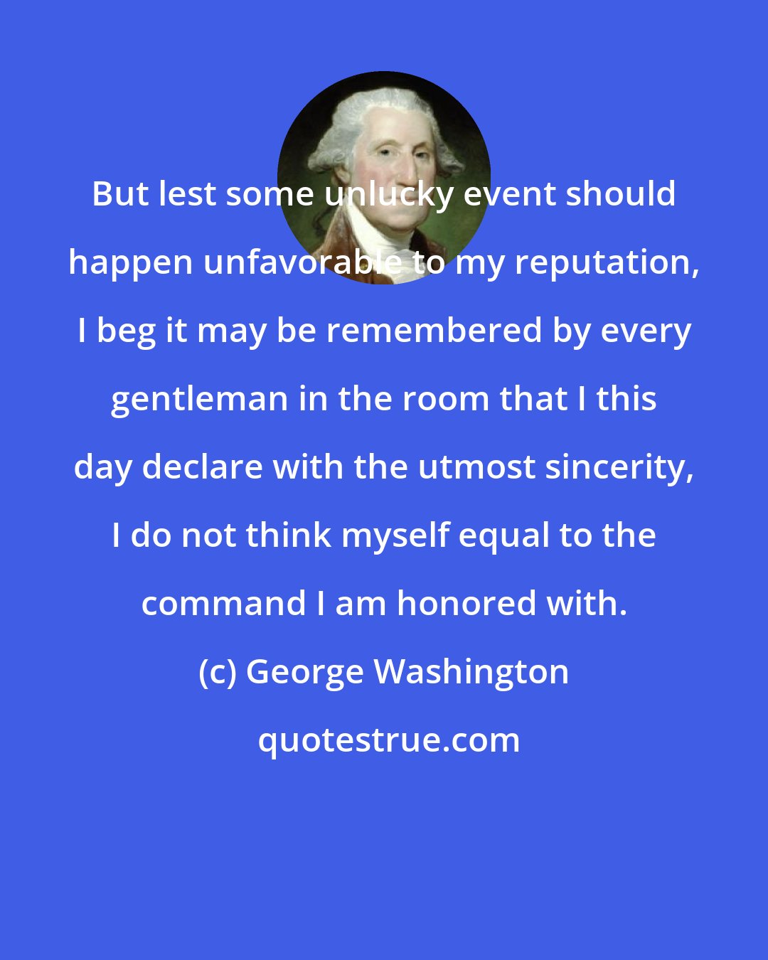 George Washington: But lest some unlucky event should happen unfavorable to my reputation, I beg it may be remembered by every gentleman in the room that I this day declare with the utmost sincerity, I do not think myself equal to the command I am honored with.