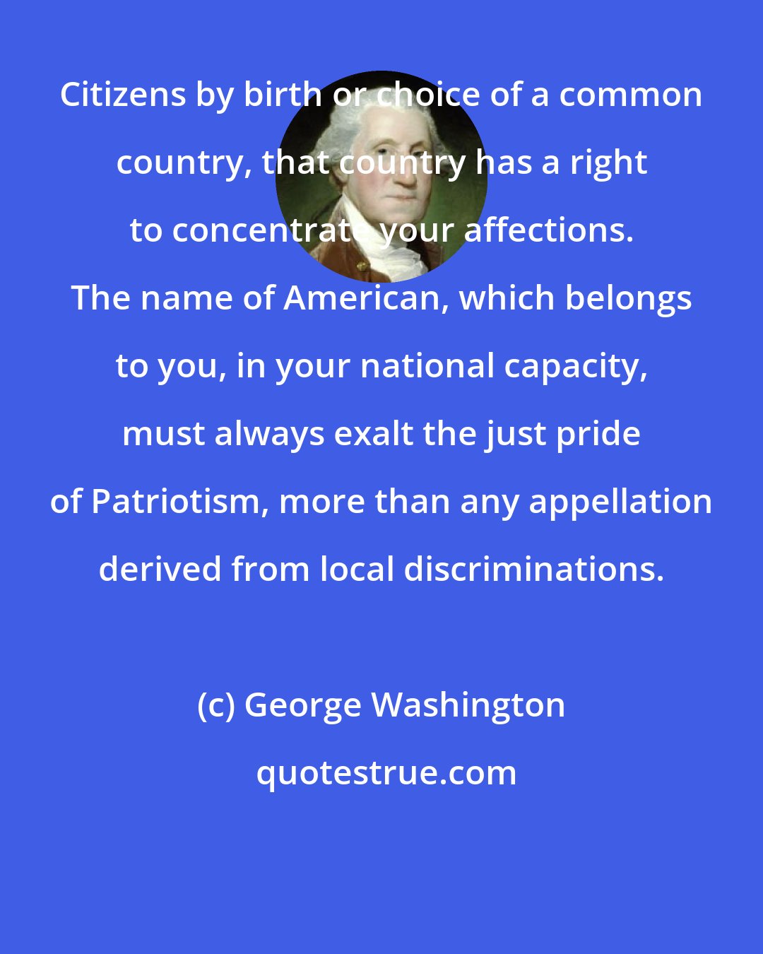 George Washington: Citizens by birth or choice of a common country, that country has a right to concentrate your affections. The name of American, which belongs to you, in your national capacity, must always exalt the just pride of Patriotism, more than any appellation derived from local discriminations.