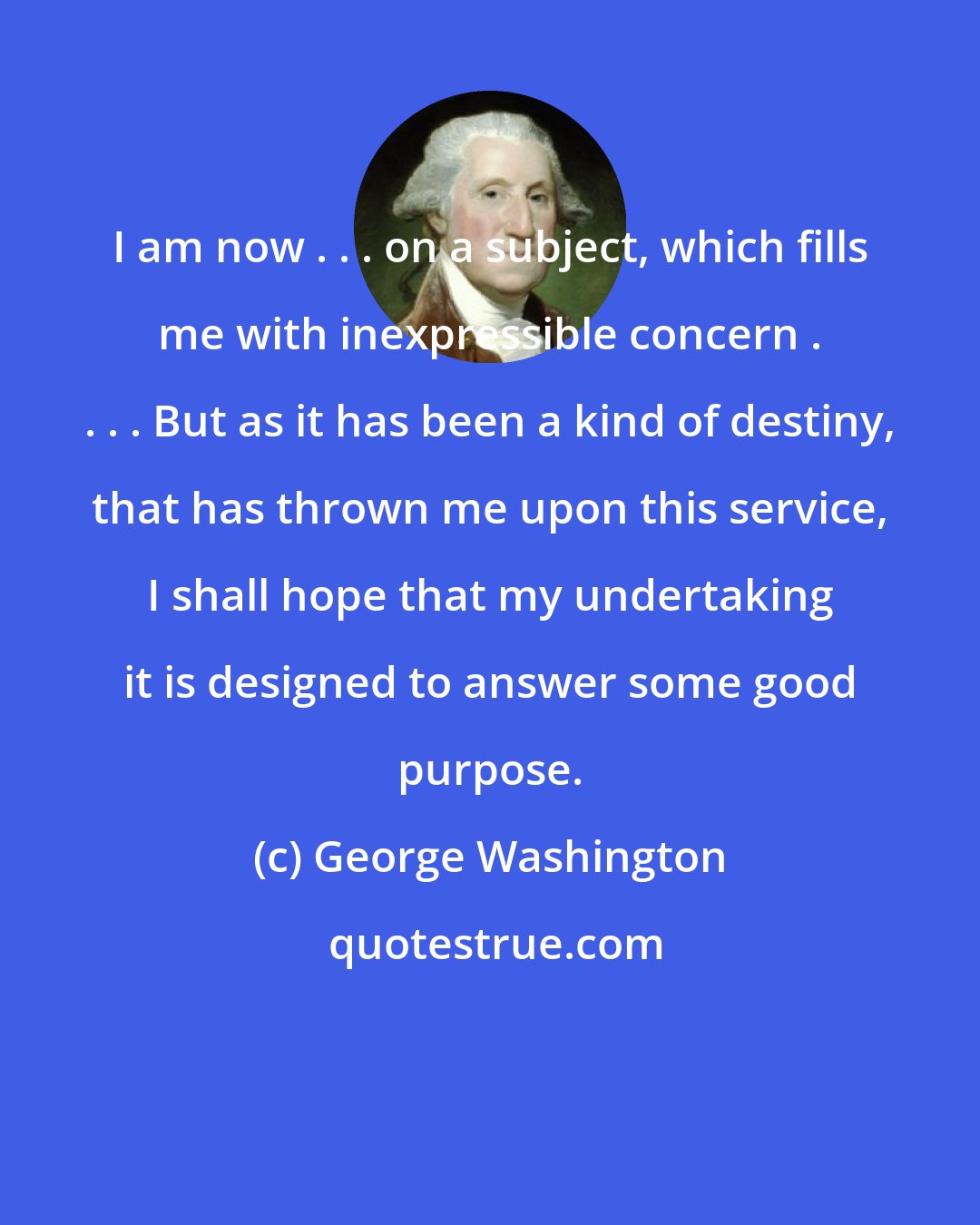George Washington: I am now . . . on a subject, which fills me with inexpressible concern . . . . But as it has been a kind of destiny, that has thrown me upon this service, I shall hope that my undertaking it is designed to answer some good purpose.
