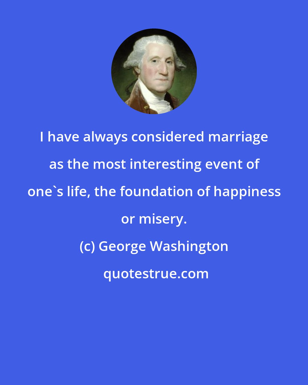 George Washington: I have always considered marriage as the most interesting event of one's life, the foundation of happiness or misery.