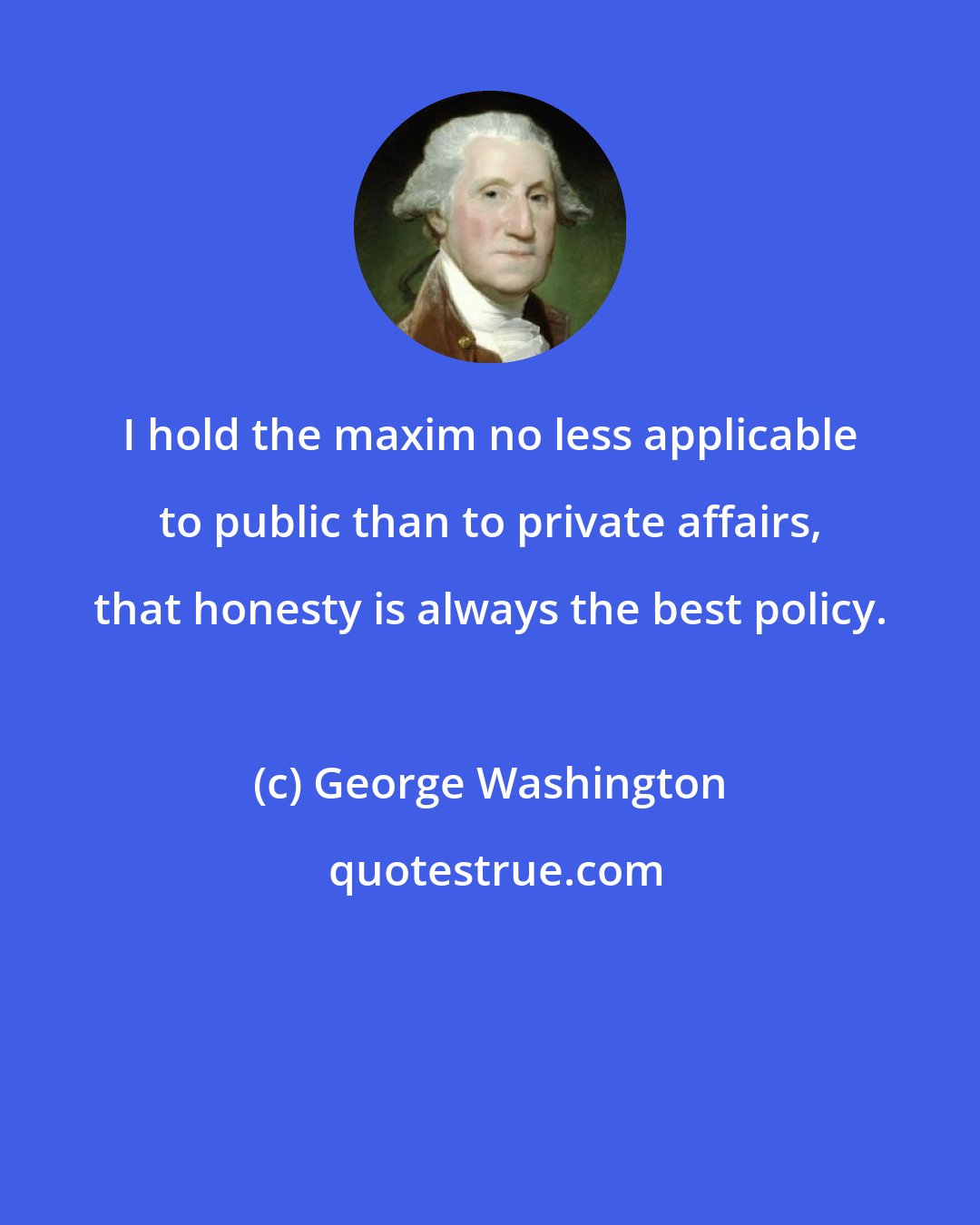 George Washington: I hold the maxim no less applicable to public than to private affairs, that honesty is always the best policy.