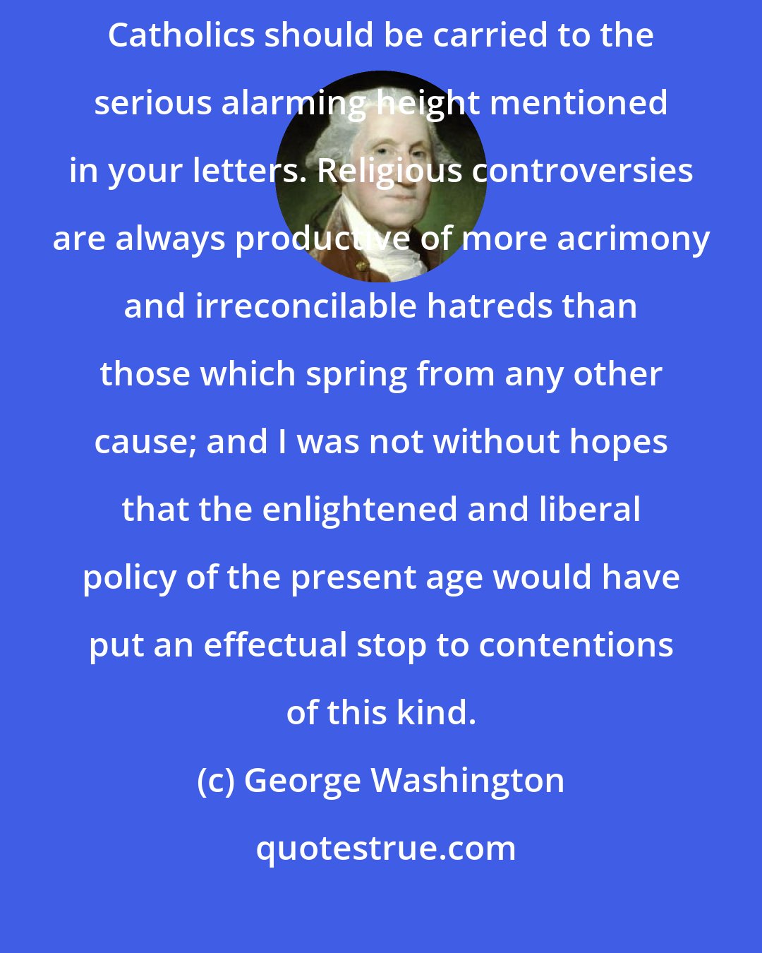 George Washington: I regret exceedingly that the disputes between the protestants and Roman Catholics should be carried to the serious alarming height mentioned in your letters. Religious controversies are always productive of more acrimony and irreconcilable hatreds than those which spring from any other cause; and I was not without hopes that the enlightened and liberal policy of the present age would have put an effectual stop to contentions of this kind.