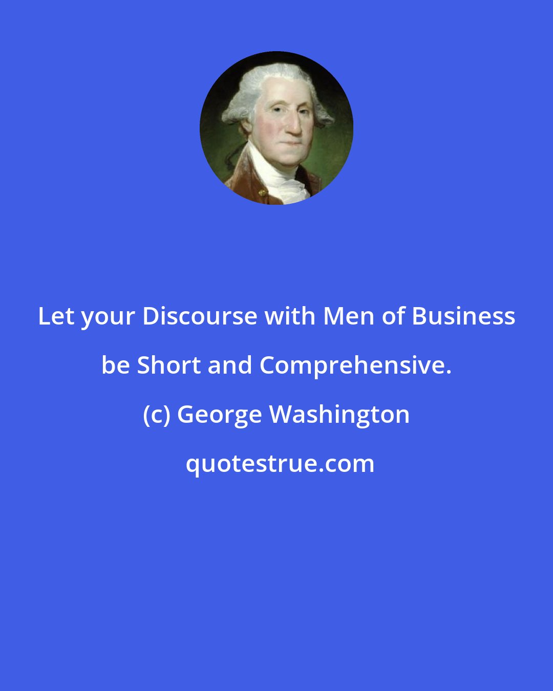 George Washington: Let your Discourse with Men of Business be Short and Comprehensive.