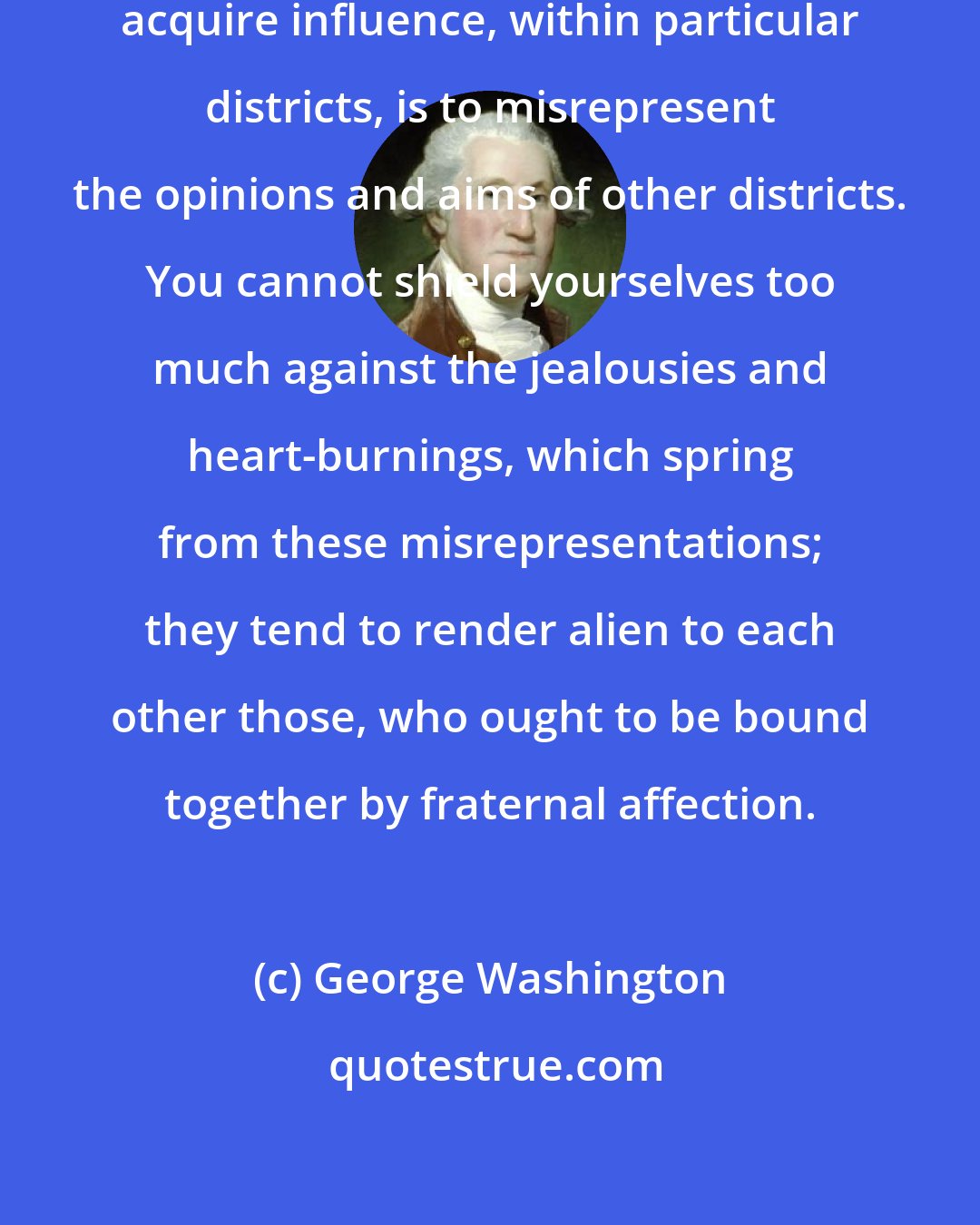 George Washington: One of the expedients of party to acquire influence, within particular districts, is to misrepresent the opinions and aims of other districts. You cannot shield yourselves too much against the jealousies and heart-burnings, which spring from these misrepresentations; they tend to render alien to each other those, who ought to be bound together by fraternal affection.