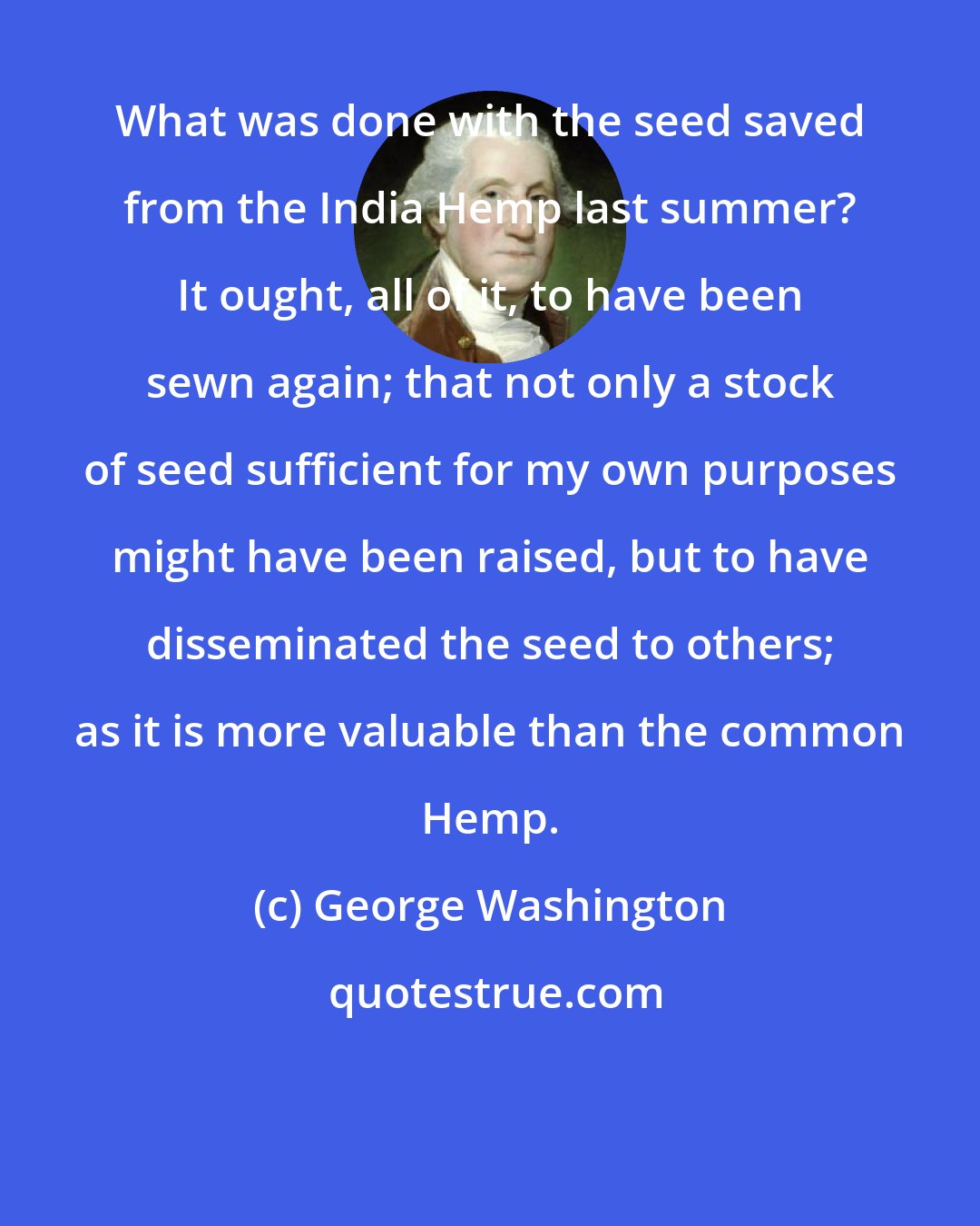 George Washington: What was done with the seed saved from the India Hemp last summer? It ought, all of it, to have been sewn again; that not only a stock of seed sufficient for my own purposes might have been raised, but to have disseminated the seed to others; as it is more valuable than the common Hemp.