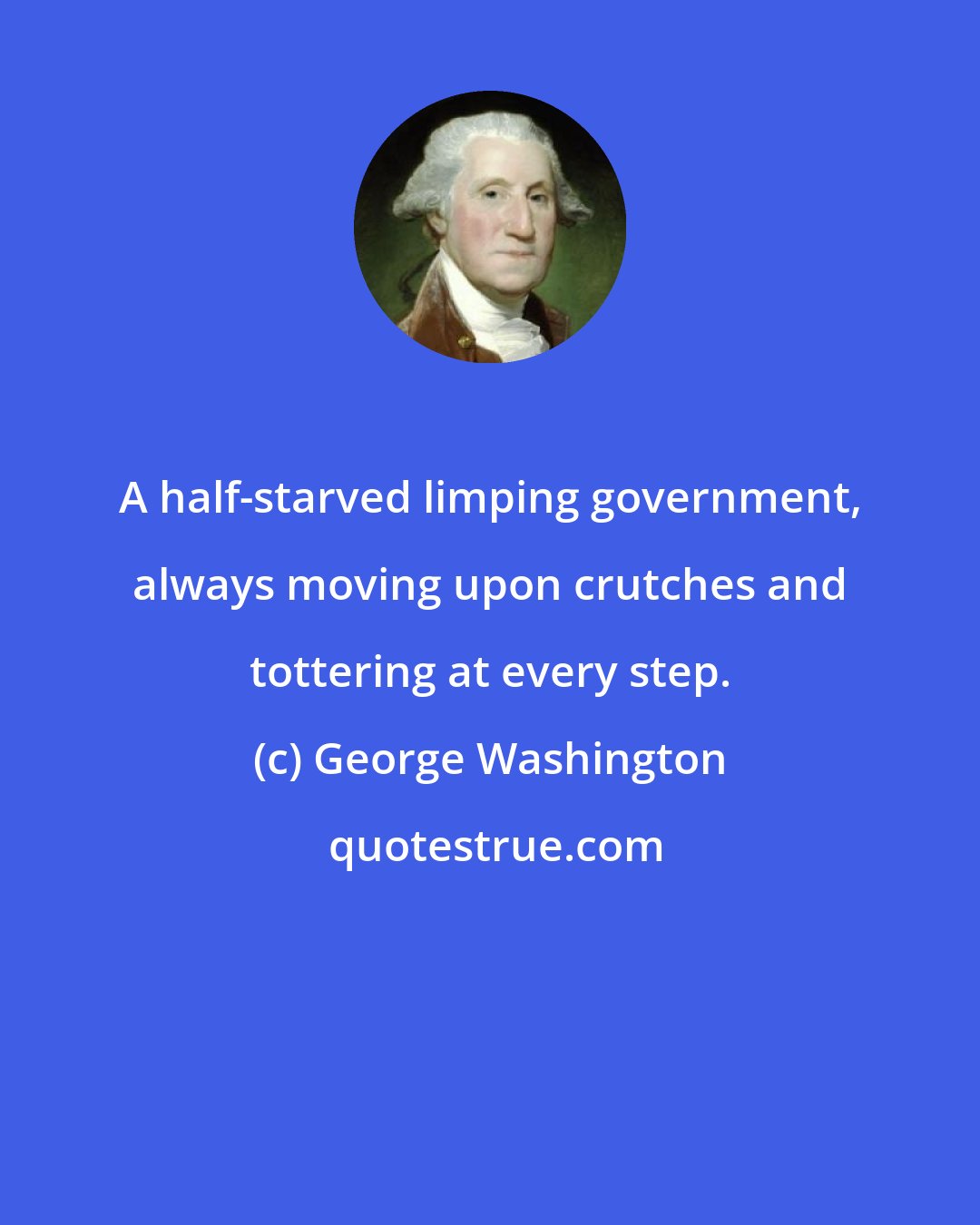 George Washington: A half-starved limping government, always moving upon crutches and tottering at every step.