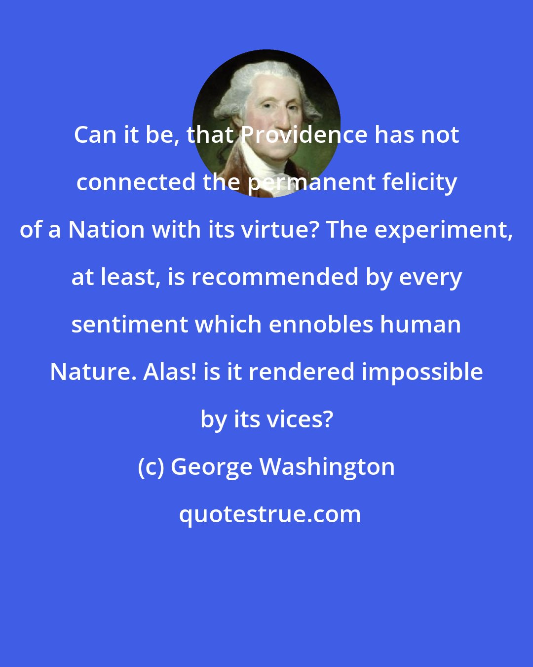 George Washington: Can it be, that Providence has not connected the permanent felicity of a Nation with its virtue? The experiment, at least, is recommended by every sentiment which ennobles human Nature. Alas! is it rendered impossible by its vices?