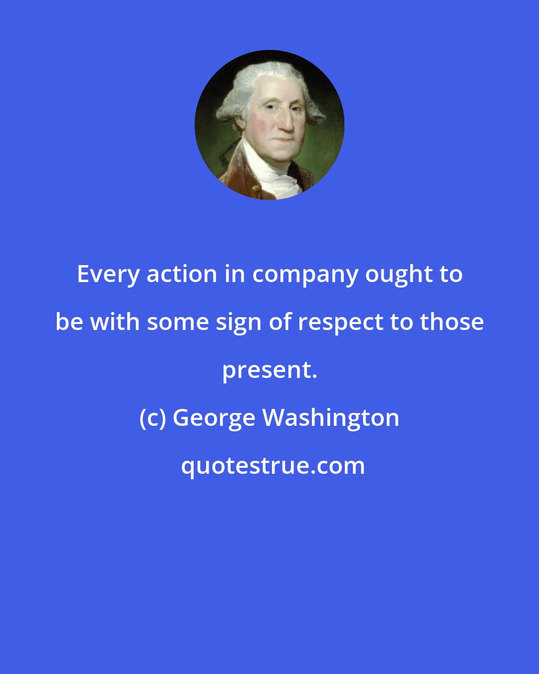 George Washington: Every action in company ought to be with some sign of respect to those present.