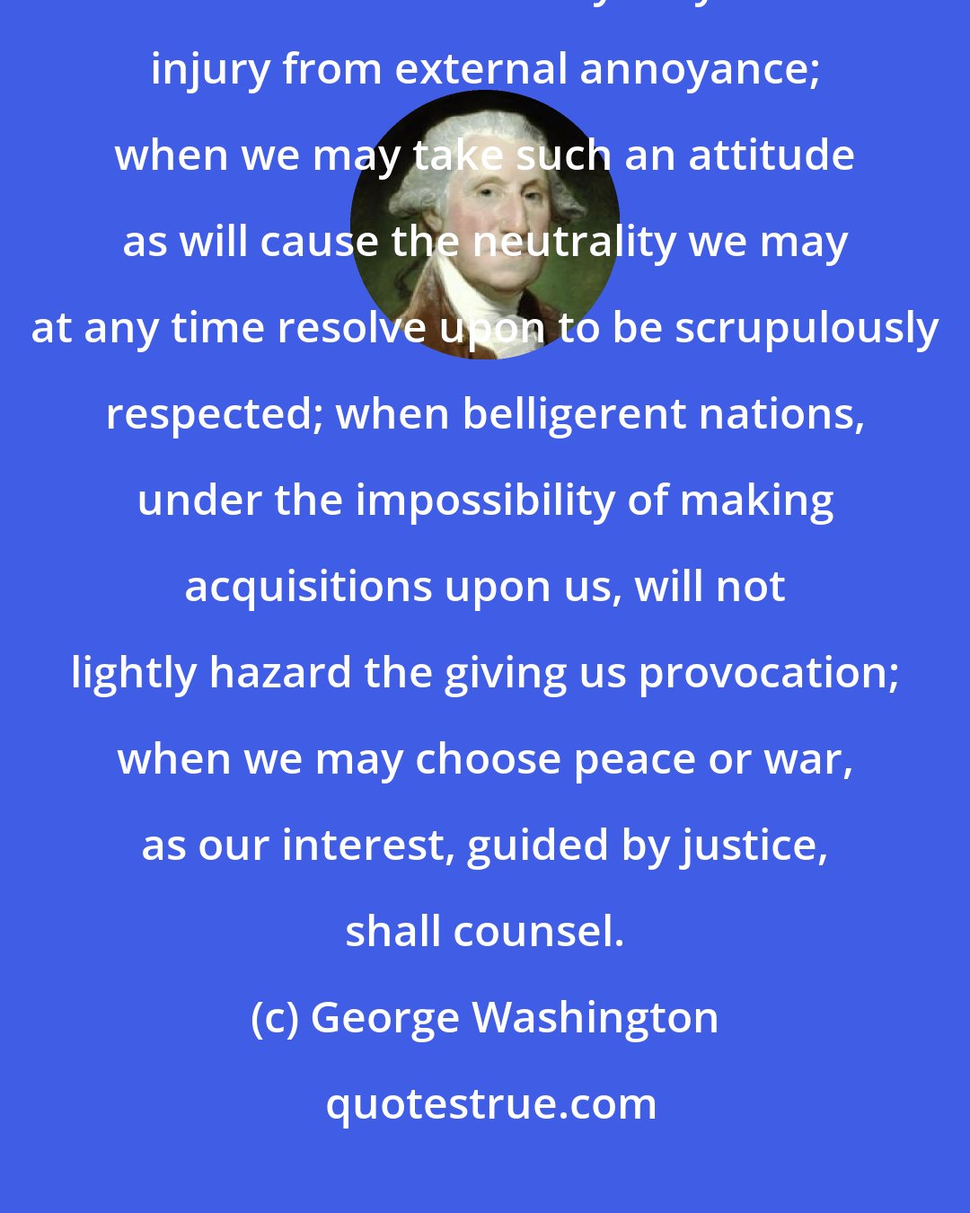 George Washington: If we remain one people, under an efficient government, the period is not far off when we may defy material injury from external annoyance; when we may take such an attitude as will cause the neutrality we may at any time resolve upon to be scrupulously respected; when belligerent nations, under the impossibility of making acquisitions upon us, will not lightly hazard the giving us provocation; when we may choose peace or war, as our interest, guided by justice, shall counsel.