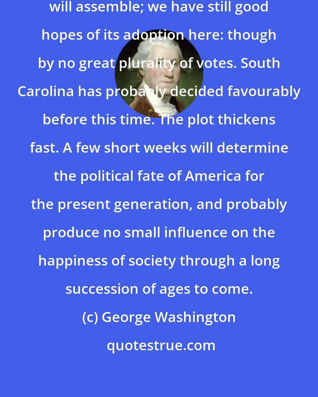 George Washington: Next Monday the Convention in Virginia will assemble; we have still good hopes of its adoption here: though by no great plurality of votes. South Carolina has probably decided favourably before this time. The plot thickens fast. A few short weeks will determine the political fate of America for the present generation, and probably produce no small influence on the happiness of society through a long succession of ages to come.