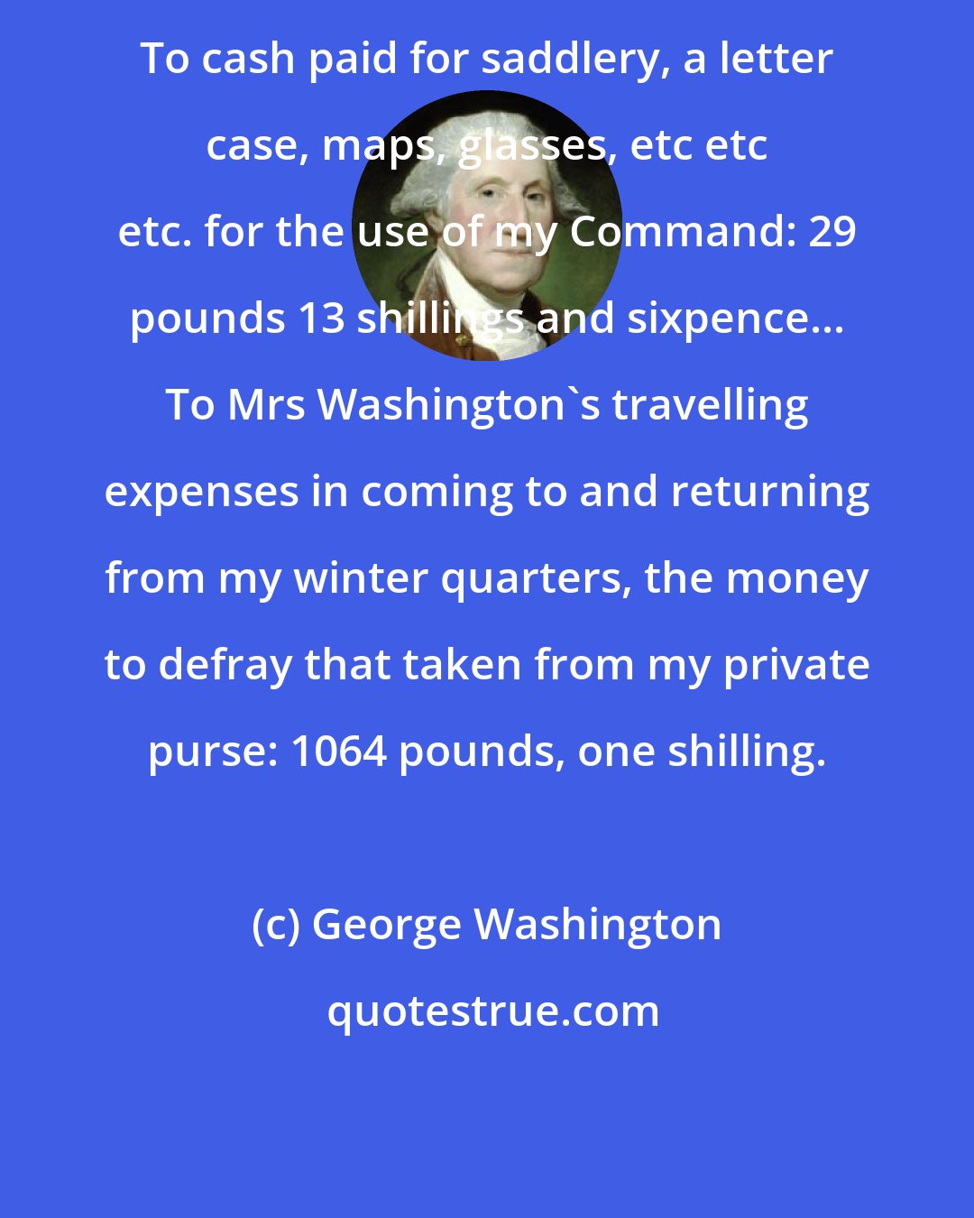 George Washington: To cash paid for saddlery, a letter case, maps, glasses, etc etc etc. for the use of my Command: 29 pounds 13 shillings and sixpence... To Mrs Washington's travelling expenses in coming to and returning from my winter quarters, the money to defray that taken from my private purse: 1064 pounds, one shilling.