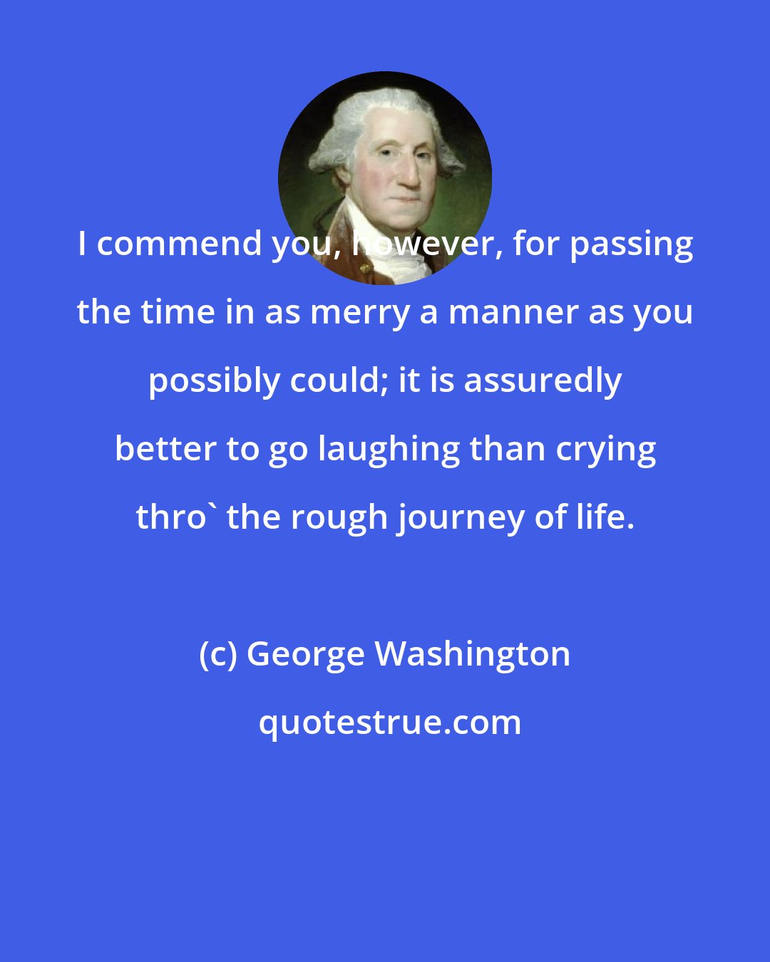 George Washington: I commend you, however, for passing the time in as merry a manner as you possibly could; it is assuredly better to go laughing than crying thro' the rough journey of life.