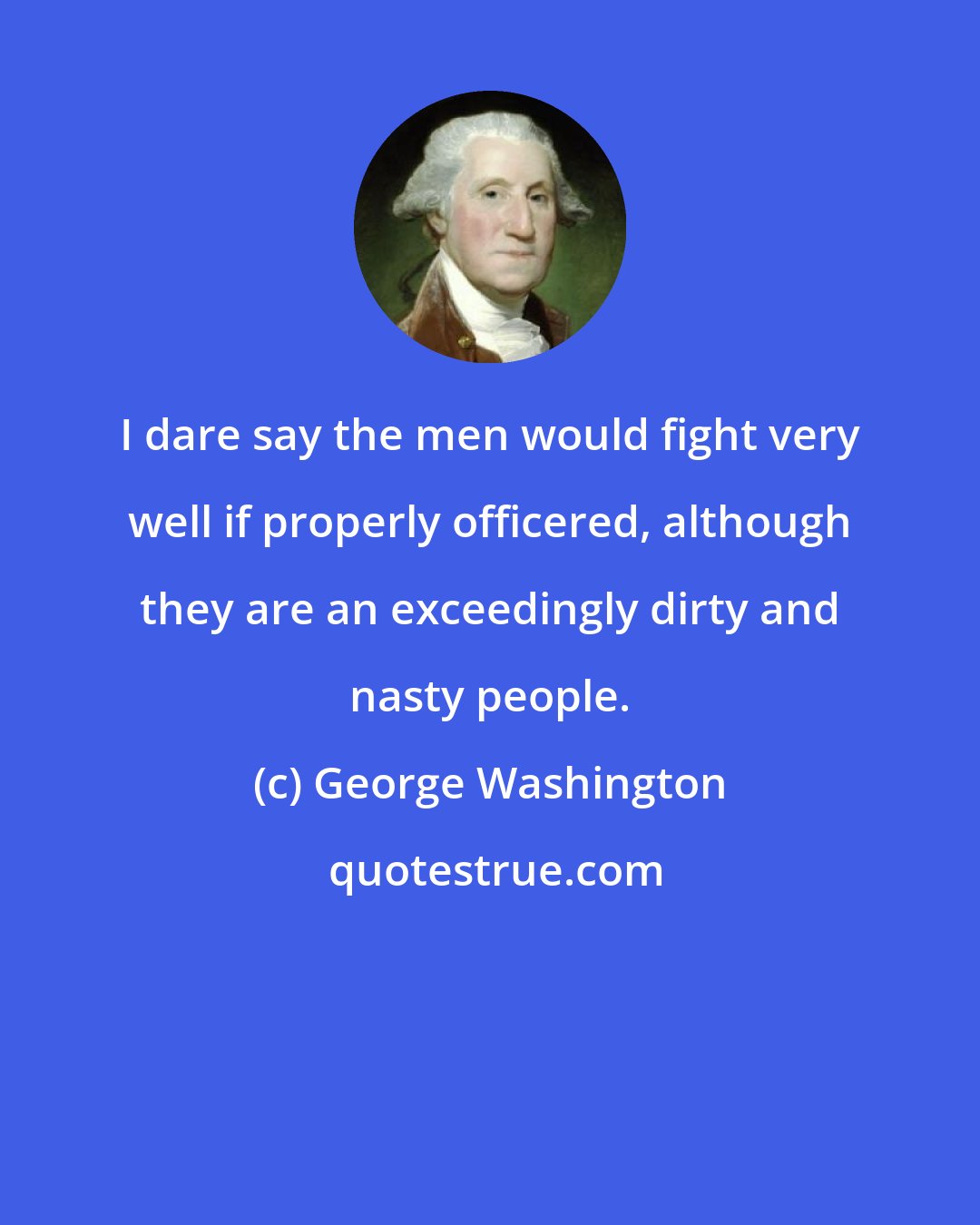 George Washington: I dare say the men would fight very well if properly officered, although they are an exceedingly dirty and nasty people.