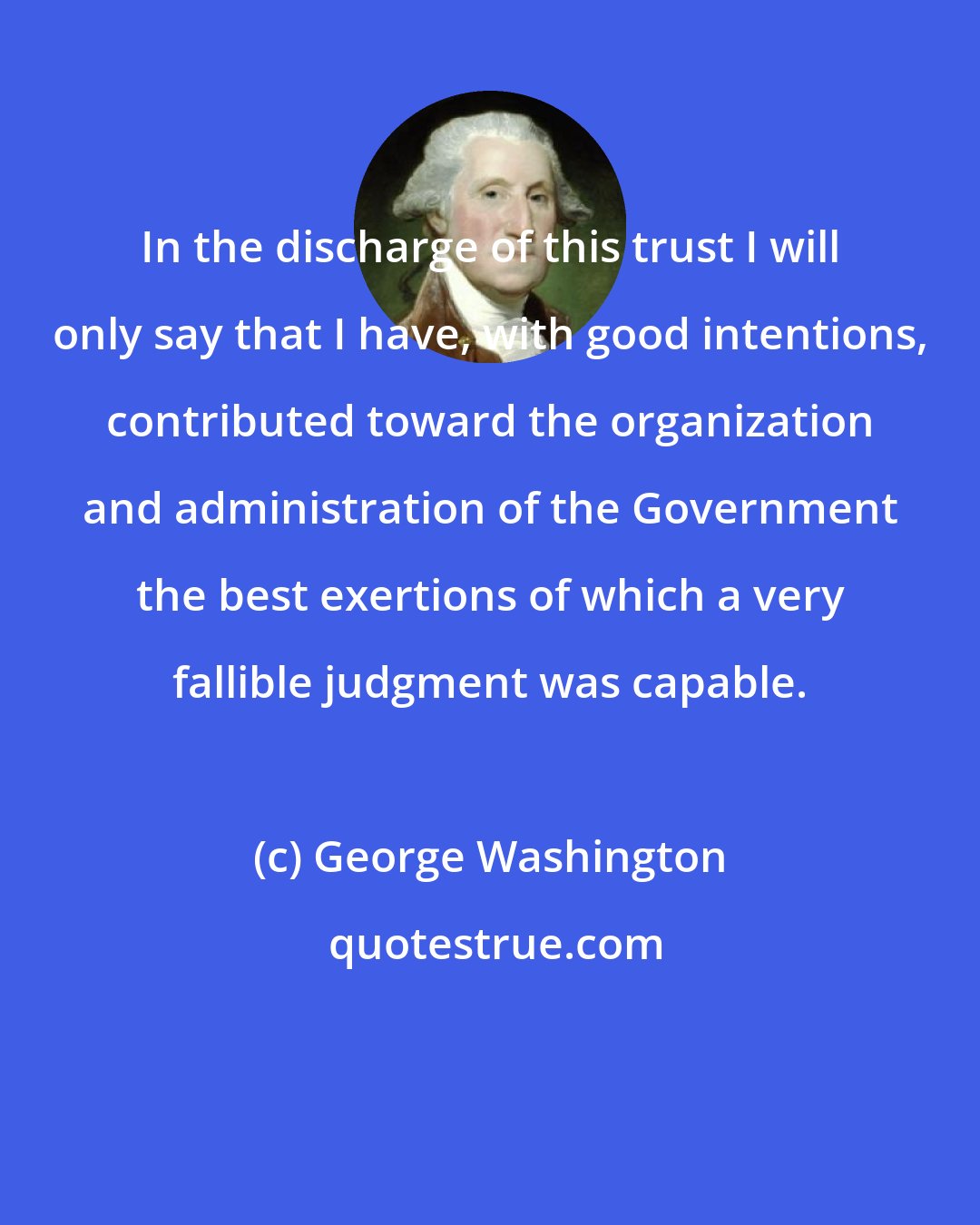 George Washington: In the discharge of this trust I will only say that I have, with good intentions, contributed toward the organization and administration of the Government the best exertions of which a very fallible judgment was capable.