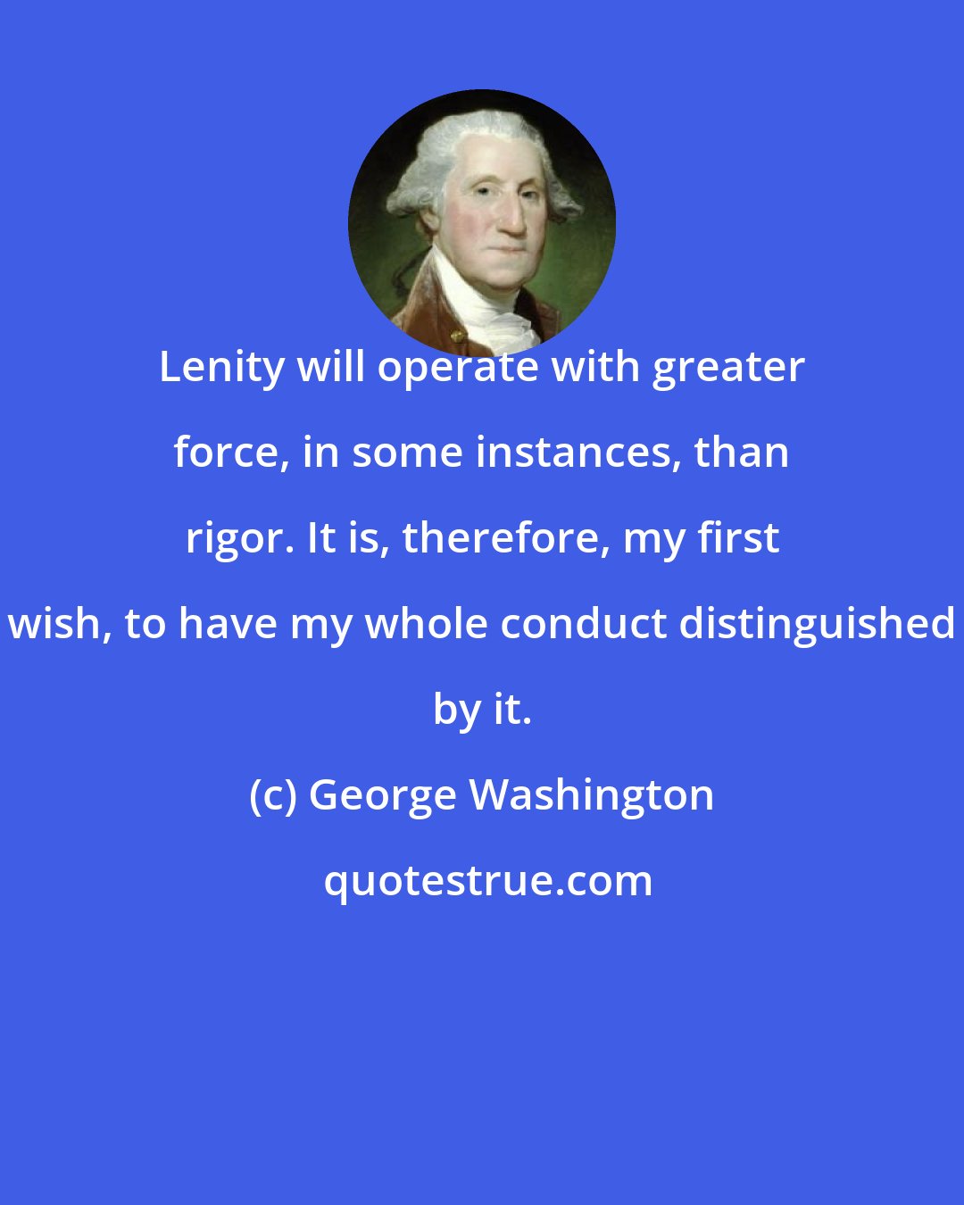 George Washington: Lenity will operate with greater force, in some instances, than rigor. It is, therefore, my first wish, to have my whole conduct distinguished by it.