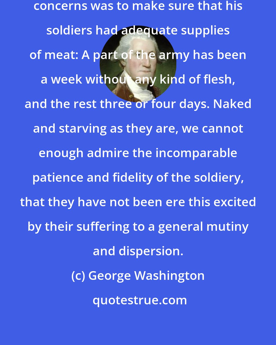 George Washington: One of George Washington's main concerns was to make sure that his soldiers had adequate supplies of meat: A part of the army has been a week without any kind of flesh, and the rest three or four days. Naked and starving as they are, we cannot enough admire the incomparable patience and fidelity of the soldiery, that they have not been ere this excited by their suffering to a general mutiny and dispersion.