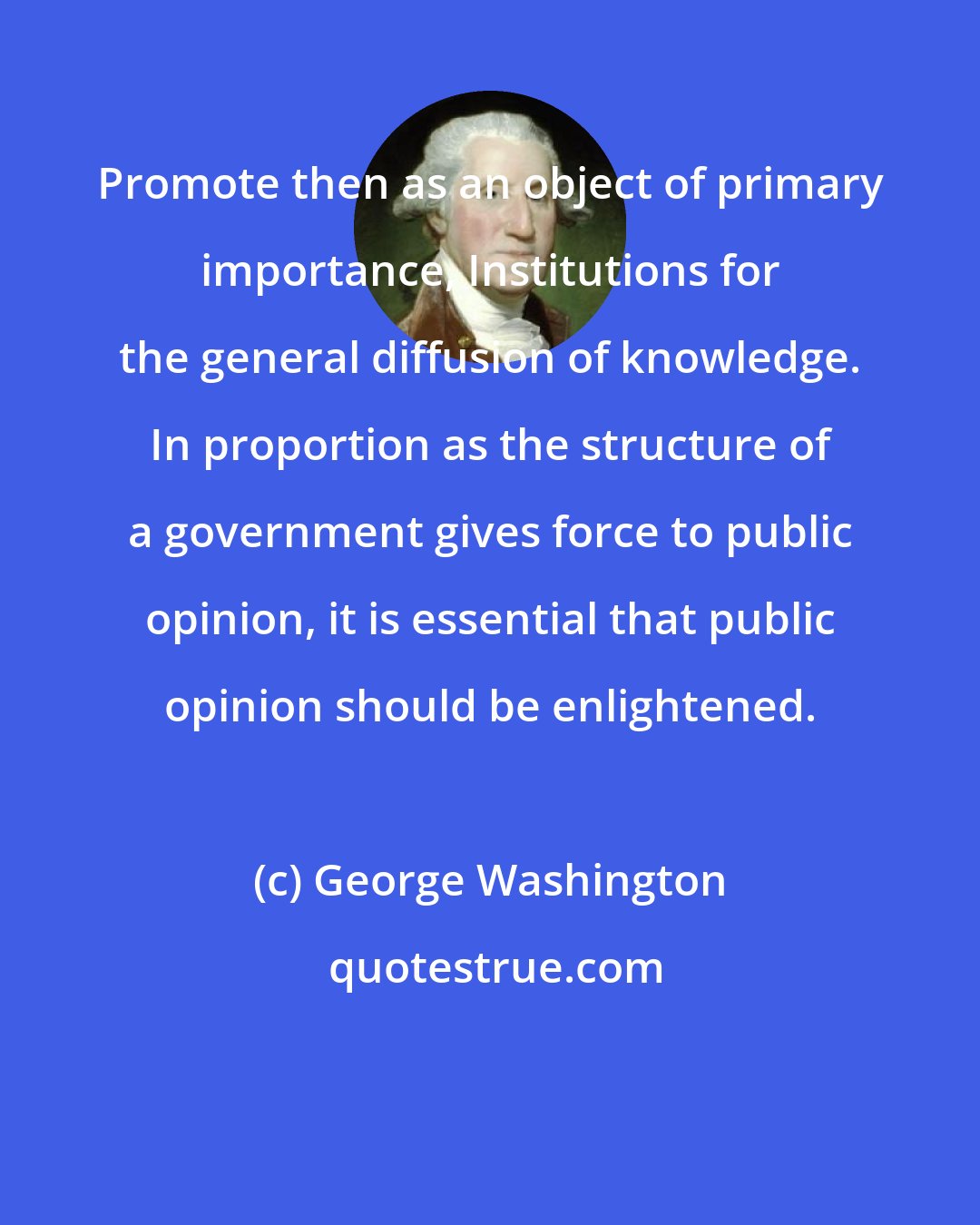 George Washington: Promote then as an object of primary importance, Institutions for the general diffusion of knowledge. In proportion as the structure of a government gives force to public opinion, it is essential that public opinion should be enlightened.