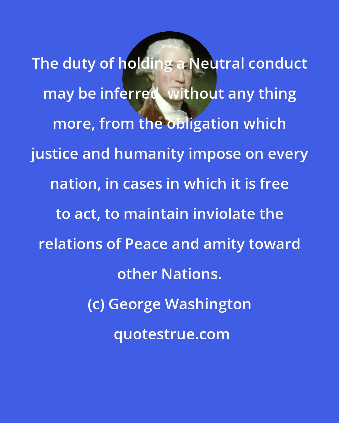 George Washington: The duty of holding a Neutral conduct may be inferred, without any thing more, from the obligation which justice and humanity impose on every nation, in cases in which it is free to act, to maintain inviolate the relations of Peace and amity toward other Nations.