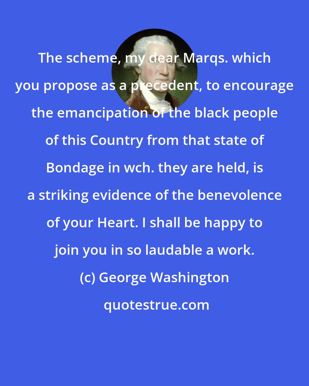 George Washington: The scheme, my dear Marqs. which you propose as a precedent, to encourage the emancipation of the black people of this Country from that state of Bondage in wch. they are held, is a striking evidence of the benevolence of your Heart. I shall be happy to join you in so laudable a work.