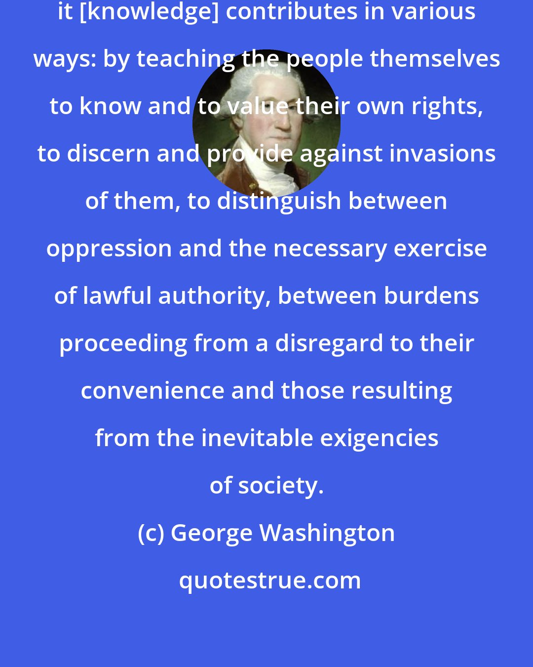 George Washington: To the security of a free Constitution it [knowledge] contributes in various ways: by teaching the people themselves to know and to value their own rights, to discern and provide against invasions of them, to distinguish between oppression and the necessary exercise of lawful authority, between burdens proceeding from a disregard to their convenience and those resulting from the inevitable exigencies of society.