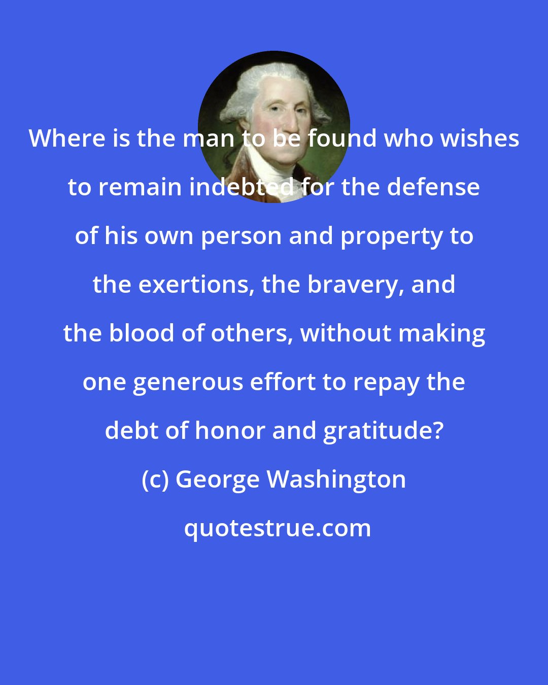 George Washington: Where is the man to be found who wishes to remain indebted for the defense of his own person and property to the exertions, the bravery, and the blood of others, without making one generous effort to repay the debt of honor and gratitude?
