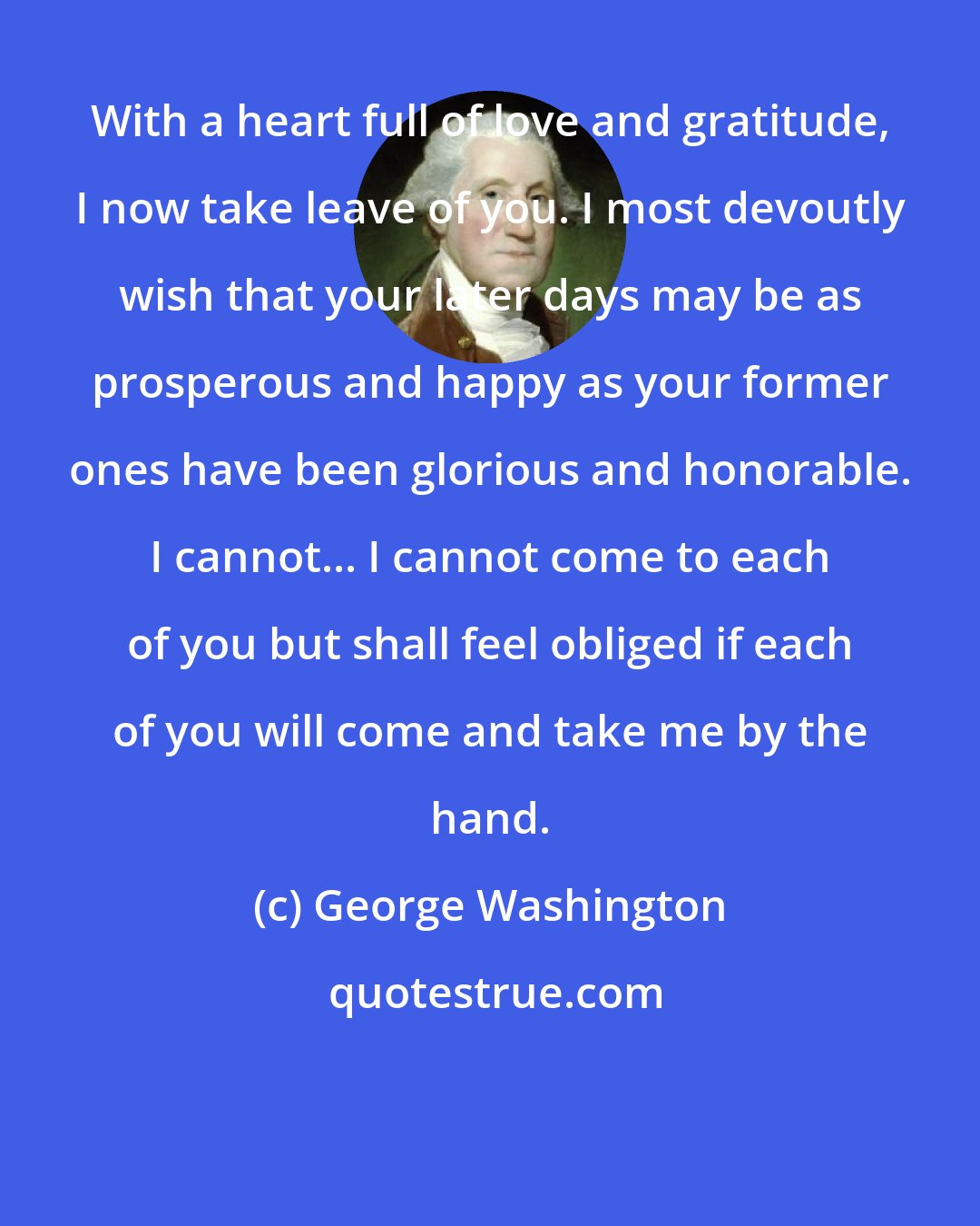 George Washington: With a heart full of love and gratitude, I now take leave of you. I most devoutly wish that your later days may be as prosperous and happy as your former ones have been glorious and honorable. I cannot... I cannot come to each of you but shall feel obliged if each of you will come and take me by the hand.