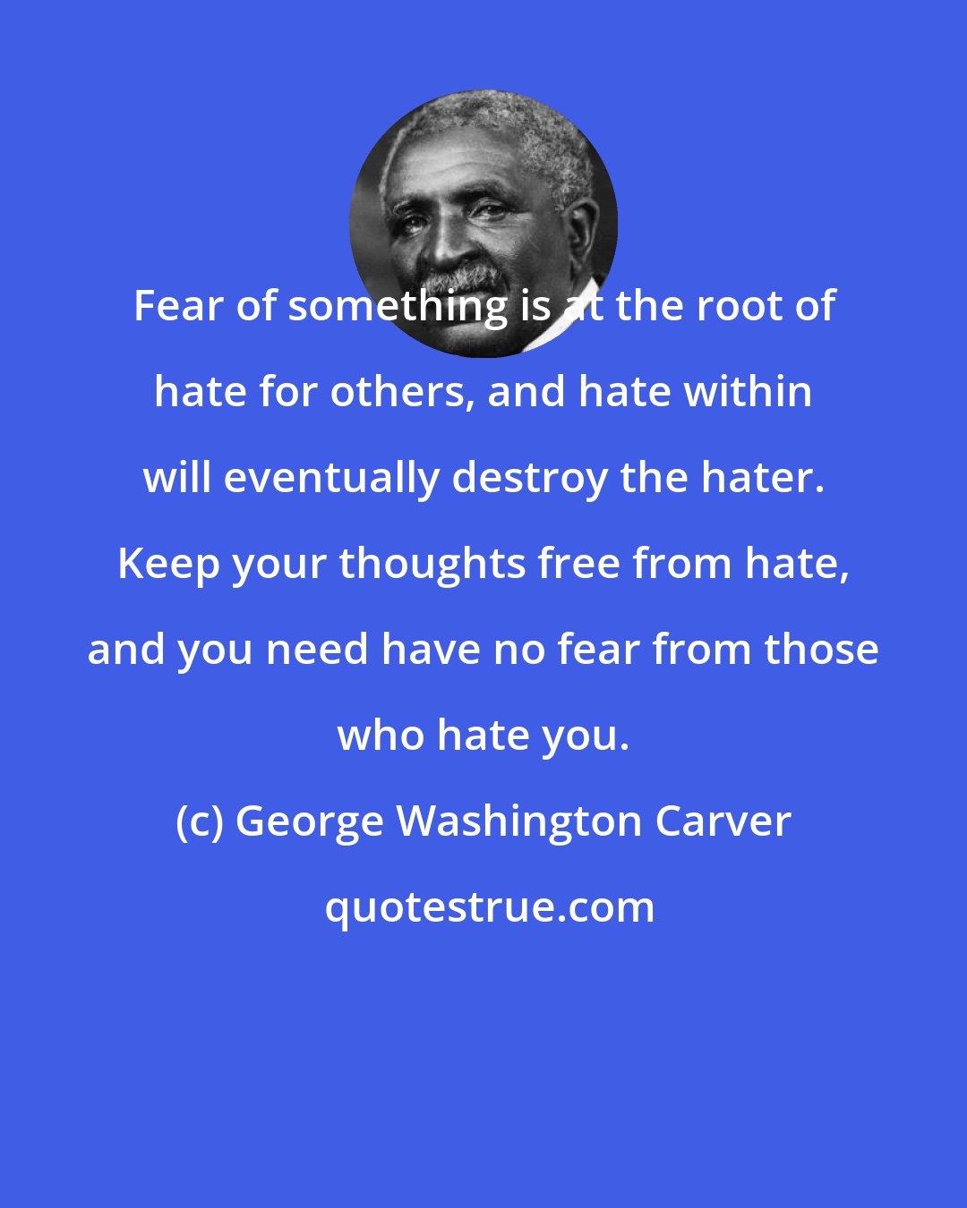 George Washington Carver: Fear of something is at the root of hate for others, and hate within will eventually destroy the hater. Keep your thoughts free from hate, and you need have no fear from those who hate you.