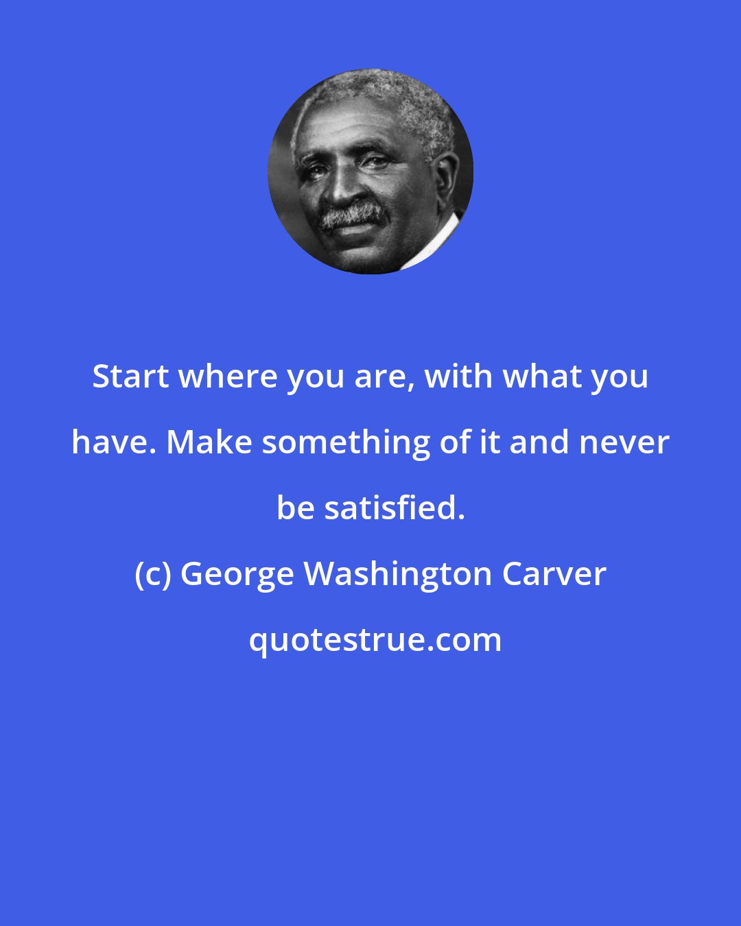 George Washington Carver: Start where you are, with what you have. Make something of it and never be satisfied.
